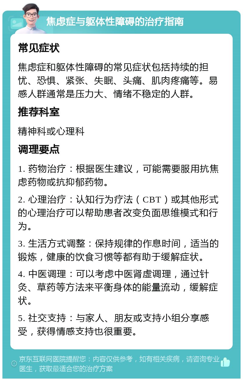 焦虑症与躯体性障碍的治疗指南 常见症状 焦虑症和躯体性障碍的常见症状包括持续的担忧、恐惧、紧张、失眠、头痛、肌肉疼痛等。易感人群通常是压力大、情绪不稳定的人群。 推荐科室 精神科或心理科 调理要点 1. 药物治疗：根据医生建议，可能需要服用抗焦虑药物或抗抑郁药物。 2. 心理治疗：认知行为疗法（CBT）或其他形式的心理治疗可以帮助患者改变负面思维模式和行为。 3. 生活方式调整：保持规律的作息时间，适当的锻炼，健康的饮食习惯等都有助于缓解症状。 4. 中医调理：可以考虑中医肾虚调理，通过针灸、草药等方法来平衡身体的能量流动，缓解症状。 5. 社交支持：与家人、朋友或支持小组分享感受，获得情感支持也很重要。