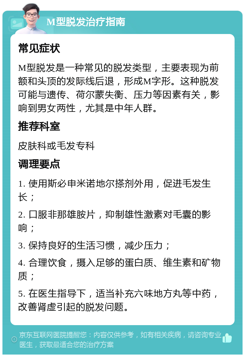 M型脱发治疗指南 常见症状 M型脱发是一种常见的脱发类型，主要表现为前额和头顶的发际线后退，形成M字形。这种脱发可能与遗传、荷尔蒙失衡、压力等因素有关，影响到男女两性，尤其是中年人群。 推荐科室 皮肤科或毛发专科 调理要点 1. 使用斯必申米诺地尔搽剂外用，促进毛发生长； 2. 口服非那雄胺片，抑制雄性激素对毛囊的影响； 3. 保持良好的生活习惯，减少压力； 4. 合理饮食，摄入足够的蛋白质、维生素和矿物质； 5. 在医生指导下，适当补充六味地方丸等中药，改善肾虚引起的脱发问题。