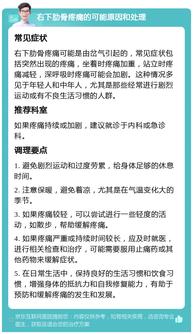 右下肋骨疼痛的可能原因和处理 常见症状 右下肋骨疼痛可能是由岔气引起的，常见症状包括突然出现的疼痛，坐着时疼痛加重，站立时疼痛减轻，深呼吸时疼痛可能会加剧。这种情况多见于年轻人和中年人，尤其是那些经常进行剧烈运动或有不良生活习惯的人群。 推荐科室 如果疼痛持续或加剧，建议就诊于内科或急诊科。 调理要点 1. 避免剧烈运动和过度劳累，给身体足够的休息时间。 2. 注意保暖，避免着凉，尤其是在气温变化大的季节。 3. 如果疼痛较轻，可以尝试进行一些轻度的活动，如散步，帮助缓解疼痛。 4. 如果疼痛严重或持续时间较长，应及时就医，进行相关检查和治疗，可能需要服用止痛药或其他药物来缓解症状。 5. 在日常生活中，保持良好的生活习惯和饮食习惯，增强身体的抵抗力和自我修复能力，有助于预防和缓解疼痛的发生和发展。