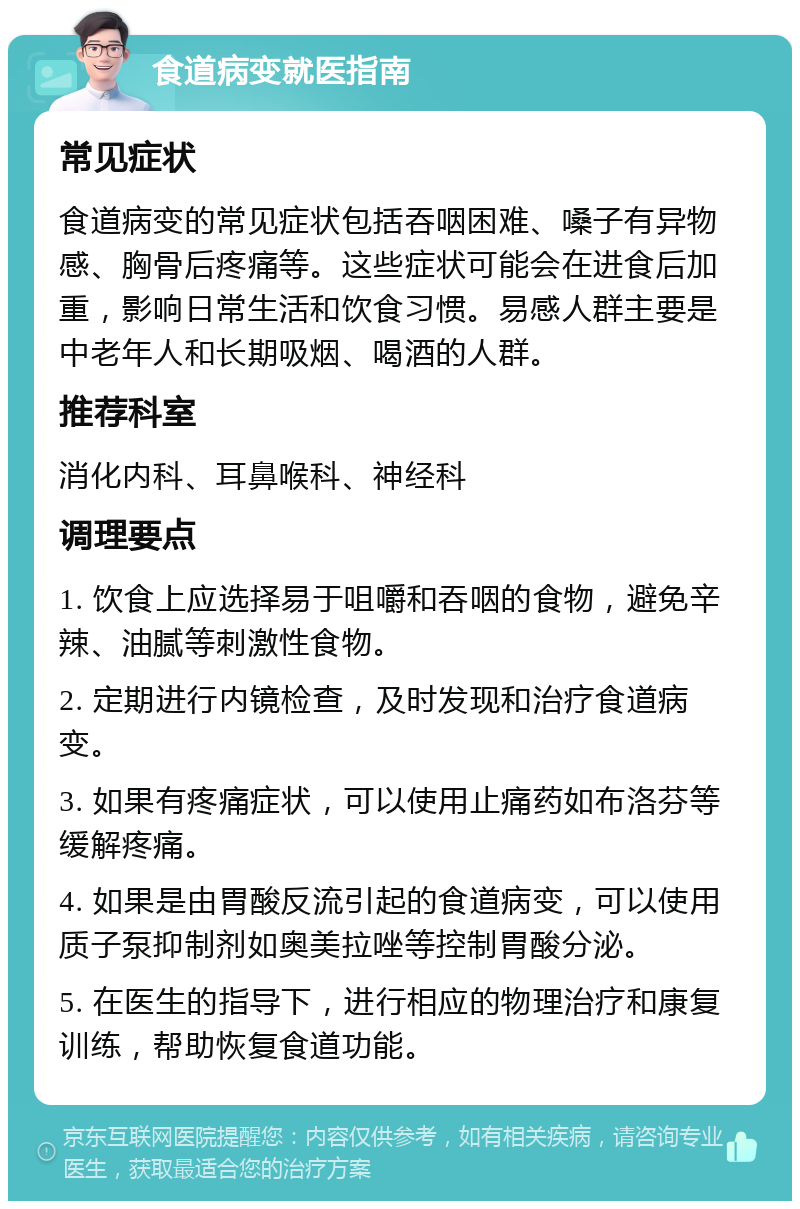 食道病变就医指南 常见症状 食道病变的常见症状包括吞咽困难、嗓子有异物感、胸骨后疼痛等。这些症状可能会在进食后加重，影响日常生活和饮食习惯。易感人群主要是中老年人和长期吸烟、喝酒的人群。 推荐科室 消化内科、耳鼻喉科、神经科 调理要点 1. 饮食上应选择易于咀嚼和吞咽的食物，避免辛辣、油腻等刺激性食物。 2. 定期进行内镜检查，及时发现和治疗食道病变。 3. 如果有疼痛症状，可以使用止痛药如布洛芬等缓解疼痛。 4. 如果是由胃酸反流引起的食道病变，可以使用质子泵抑制剂如奥美拉唑等控制胃酸分泌。 5. 在医生的指导下，进行相应的物理治疗和康复训练，帮助恢复食道功能。