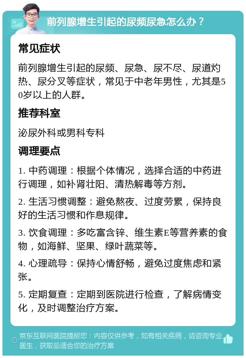 前列腺增生引起的尿频尿急怎么办？ 常见症状 前列腺增生引起的尿频、尿急、尿不尽、尿道灼热、尿分叉等症状，常见于中老年男性，尤其是50岁以上的人群。 推荐科室 泌尿外科或男科专科 调理要点 1. 中药调理：根据个体情况，选择合适的中药进行调理，如补肾壮阳、清热解毒等方剂。 2. 生活习惯调整：避免熬夜、过度劳累，保持良好的生活习惯和作息规律。 3. 饮食调理：多吃富含锌、维生素E等营养素的食物，如海鲜、坚果、绿叶蔬菜等。 4. 心理疏导：保持心情舒畅，避免过度焦虑和紧张。 5. 定期复查：定期到医院进行检查，了解病情变化，及时调整治疗方案。