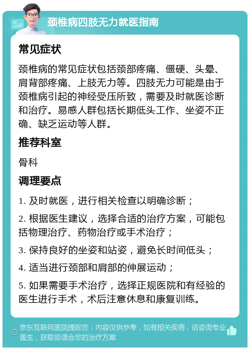 颈椎病四肢无力就医指南 常见症状 颈椎病的常见症状包括颈部疼痛、僵硬、头晕、肩背部疼痛、上肢无力等。四肢无力可能是由于颈椎病引起的神经受压所致，需要及时就医诊断和治疗。易感人群包括长期低头工作、坐姿不正确、缺乏运动等人群。 推荐科室 骨科 调理要点 1. 及时就医，进行相关检查以明确诊断； 2. 根据医生建议，选择合适的治疗方案，可能包括物理治疗、药物治疗或手术治疗； 3. 保持良好的坐姿和站姿，避免长时间低头； 4. 适当进行颈部和肩部的伸展运动； 5. 如果需要手术治疗，选择正规医院和有经验的医生进行手术，术后注意休息和康复训练。