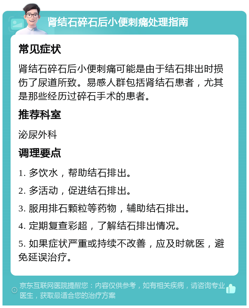 肾结石碎石后小便刺痛处理指南 常见症状 肾结石碎石后小便刺痛可能是由于结石排出时损伤了尿道所致。易感人群包括肾结石患者，尤其是那些经历过碎石手术的患者。 推荐科室 泌尿外科 调理要点 1. 多饮水，帮助结石排出。 2. 多活动，促进结石排出。 3. 服用排石颗粒等药物，辅助结石排出。 4. 定期复查彩超，了解结石排出情况。 5. 如果症状严重或持续不改善，应及时就医，避免延误治疗。