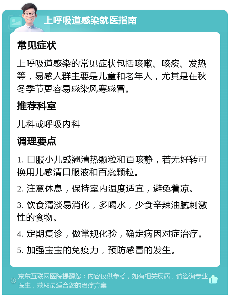 上呼吸道感染就医指南 常见症状 上呼吸道感染的常见症状包括咳嗽、咳痰、发热等，易感人群主要是儿童和老年人，尤其是在秋冬季节更容易感染风寒感冒。 推荐科室 儿科或呼吸内科 调理要点 1. 口服小儿豉翘清热颗粒和百咳静，若无好转可换用儿感清口服液和百蕊颗粒。 2. 注意休息，保持室内温度适宜，避免着凉。 3. 饮食清淡易消化，多喝水，少食辛辣油腻刺激性的食物。 4. 定期复诊，做常规化验，确定病因对症治疗。 5. 加强宝宝的免疫力，预防感冒的发生。