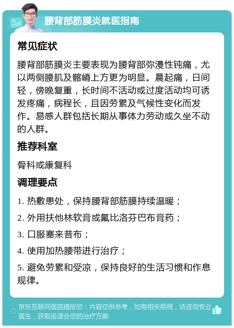 腰背部筋膜炎就医指南 常见症状 腰背部筋膜炎主要表现为腰背部弥漫性钝痛，尤以两侧腰肌及髂嵴上方更为明显。晨起痛，日间轻，傍晚复重，长时间不活动或过度活动均可诱发疼痛，病程长，且因劳累及气候性变化而发作。易感人群包括长期从事体力劳动或久坐不动的人群。 推荐科室 骨科或康复科 调理要点 1. 热敷患处，保持腰背部筋膜持续温暖； 2. 外用扶他林软膏或氟比洛芬巴布膏药； 3. 口服塞来昔布； 4. 使用加热腰带进行治疗； 5. 避免劳累和受凉，保持良好的生活习惯和作息规律。