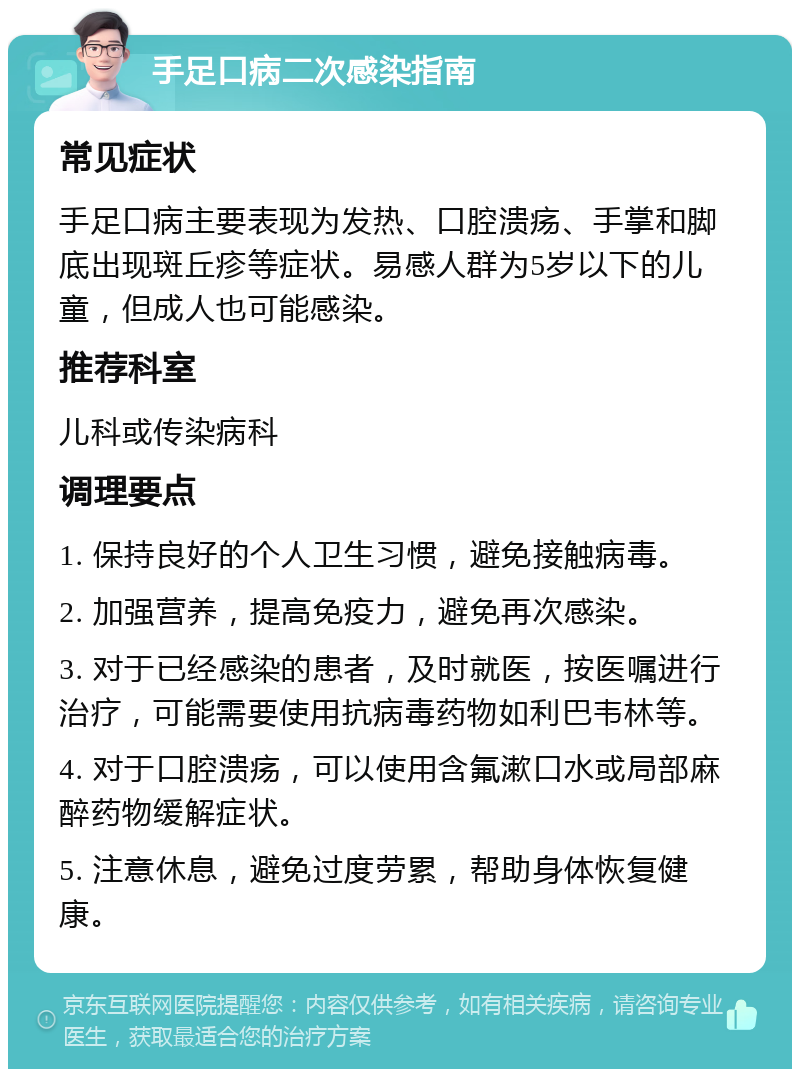 手足口病二次感染指南 常见症状 手足口病主要表现为发热、口腔溃疡、手掌和脚底出现斑丘疹等症状。易感人群为5岁以下的儿童，但成人也可能感染。 推荐科室 儿科或传染病科 调理要点 1. 保持良好的个人卫生习惯，避免接触病毒。 2. 加强营养，提高免疫力，避免再次感染。 3. 对于已经感染的患者，及时就医，按医嘱进行治疗，可能需要使用抗病毒药物如利巴韦林等。 4. 对于口腔溃疡，可以使用含氟漱口水或局部麻醉药物缓解症状。 5. 注意休息，避免过度劳累，帮助身体恢复健康。