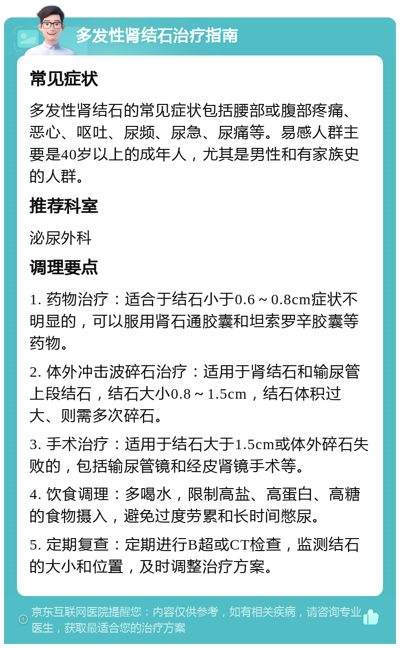 多发性肾结石治疗指南 常见症状 多发性肾结石的常见症状包括腰部或腹部疼痛、恶心、呕吐、尿频、尿急、尿痛等。易感人群主要是40岁以上的成年人，尤其是男性和有家族史的人群。 推荐科室 泌尿外科 调理要点 1. 药物治疗：适合于结石小于0.6～0.8cm症状不明显的，可以服用肾石通胶囊和坦索罗辛胶囊等药物。 2. 体外冲击波碎石治疗：适用于肾结石和输尿管上段结石，结石大小0.8～1.5cm，结石体积过大、则需多次碎石。 3. 手术治疗：适用于结石大于1.5cm或体外碎石失败的，包括输尿管镜和经皮肾镜手术等。 4. 饮食调理：多喝水，限制高盐、高蛋白、高糖的食物摄入，避免过度劳累和长时间憋尿。 5. 定期复查：定期进行B超或CT检查，监测结石的大小和位置，及时调整治疗方案。