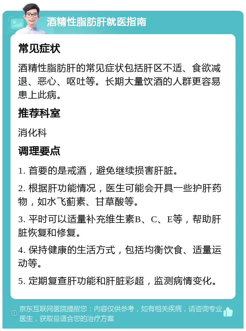 酒精性脂肪肝就医指南 常见症状 酒精性脂肪肝的常见症状包括肝区不适、食欲减退、恶心、呕吐等。长期大量饮酒的人群更容易患上此病。 推荐科室 消化科 调理要点 1. 首要的是戒酒，避免继续损害肝脏。 2. 根据肝功能情况，医生可能会开具一些护肝药物，如水飞蓟素、甘草酸等。 3. 平时可以适量补充维生素B、C、E等，帮助肝脏恢复和修复。 4. 保持健康的生活方式，包括均衡饮食、适量运动等。 5. 定期复查肝功能和肝脏彩超，监测病情变化。