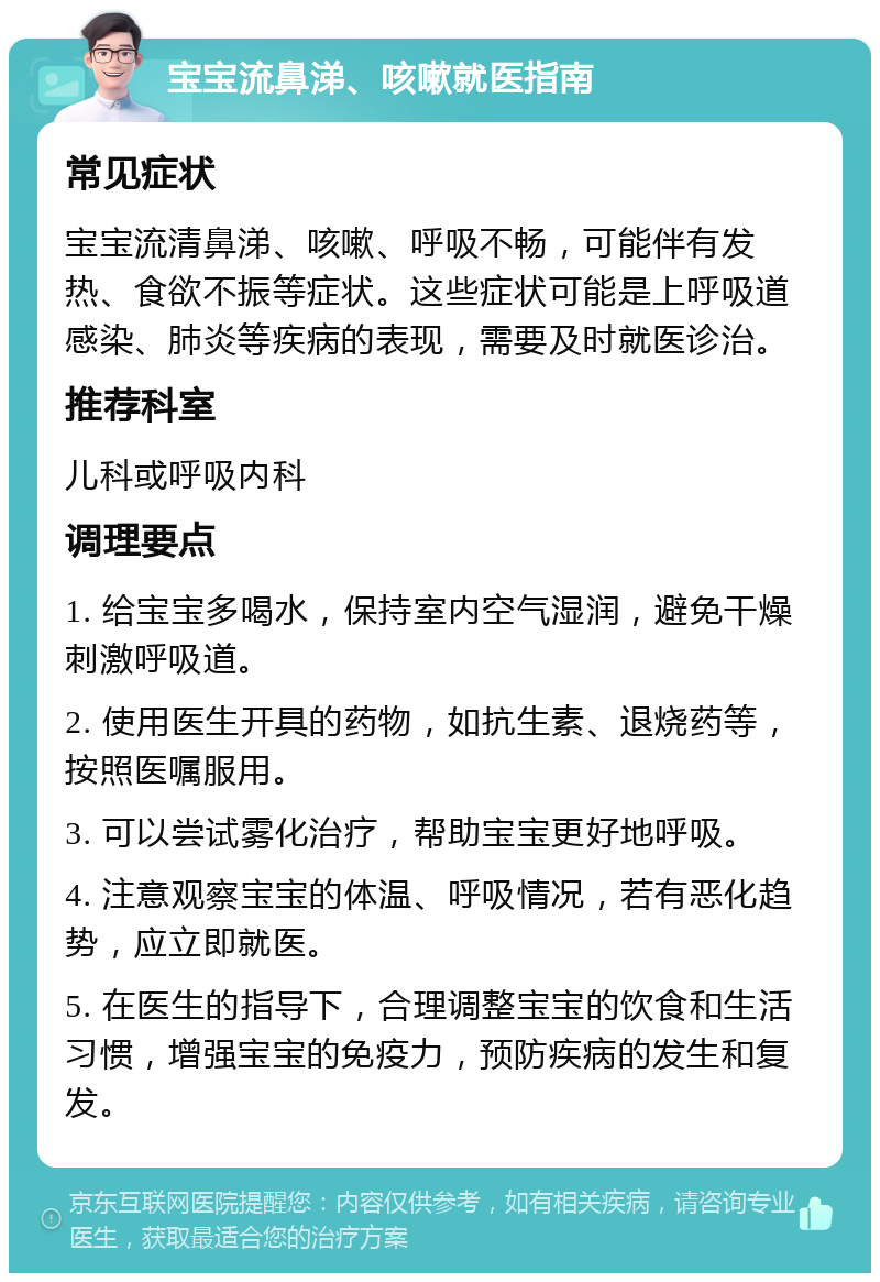 宝宝流鼻涕、咳嗽就医指南 常见症状 宝宝流清鼻涕、咳嗽、呼吸不畅，可能伴有发热、食欲不振等症状。这些症状可能是上呼吸道感染、肺炎等疾病的表现，需要及时就医诊治。 推荐科室 儿科或呼吸内科 调理要点 1. 给宝宝多喝水，保持室内空气湿润，避免干燥刺激呼吸道。 2. 使用医生开具的药物，如抗生素、退烧药等，按照医嘱服用。 3. 可以尝试雾化治疗，帮助宝宝更好地呼吸。 4. 注意观察宝宝的体温、呼吸情况，若有恶化趋势，应立即就医。 5. 在医生的指导下，合理调整宝宝的饮食和生活习惯，增强宝宝的免疫力，预防疾病的发生和复发。