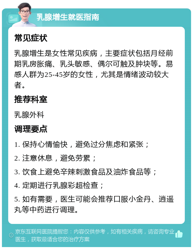 乳腺增生就医指南 常见症状 乳腺增生是女性常见疾病，主要症状包括月经前期乳房胀痛、乳头敏感、偶尔可触及肿块等。易感人群为25-45岁的女性，尤其是情绪波动较大者。 推荐科室 乳腺外科 调理要点 1. 保持心情愉快，避免过分焦虑和紧张； 2. 注意休息，避免劳累； 3. 饮食上避免辛辣刺激食品及油炸食品等； 4. 定期进行乳腺彩超检查； 5. 如有需要，医生可能会推荐口服小金丹、逍遥丸等中药进行调理。