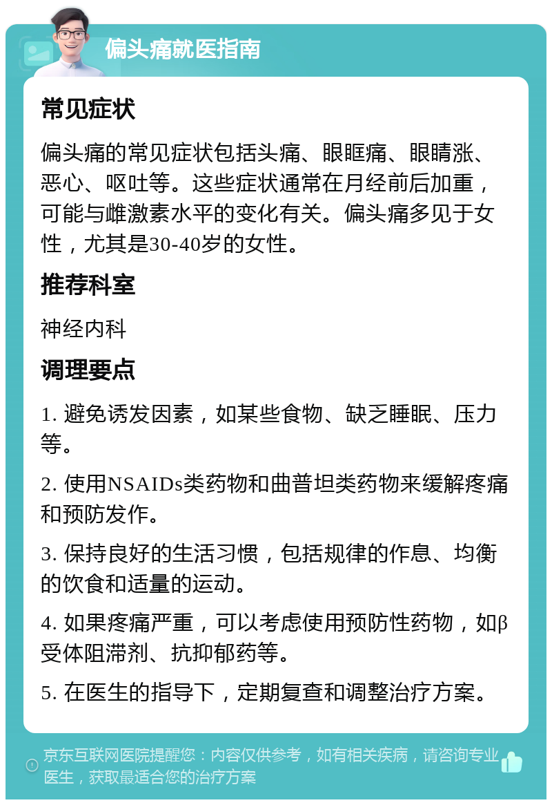 偏头痛就医指南 常见症状 偏头痛的常见症状包括头痛、眼眶痛、眼睛涨、恶心、呕吐等。这些症状通常在月经前后加重，可能与雌激素水平的变化有关。偏头痛多见于女性，尤其是30-40岁的女性。 推荐科室 神经内科 调理要点 1. 避免诱发因素，如某些食物、缺乏睡眠、压力等。 2. 使用NSAIDs类药物和曲普坦类药物来缓解疼痛和预防发作。 3. 保持良好的生活习惯，包括规律的作息、均衡的饮食和适量的运动。 4. 如果疼痛严重，可以考虑使用预防性药物，如β受体阻滞剂、抗抑郁药等。 5. 在医生的指导下，定期复查和调整治疗方案。