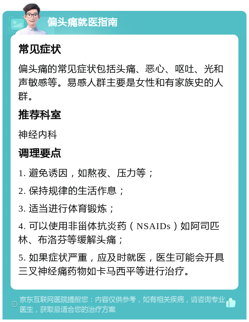 偏头痛就医指南 常见症状 偏头痛的常见症状包括头痛、恶心、呕吐、光和声敏感等。易感人群主要是女性和有家族史的人群。 推荐科室 神经内科 调理要点 1. 避免诱因，如熬夜、压力等； 2. 保持规律的生活作息； 3. 适当进行体育锻炼； 4. 可以使用非甾体抗炎药（NSAIDs）如阿司匹林、布洛芬等缓解头痛； 5. 如果症状严重，应及时就医，医生可能会开具三叉神经痛药物如卡马西平等进行治疗。