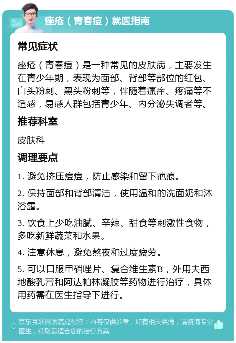 痤疮（青春痘）就医指南 常见症状 痤疮（青春痘）是一种常见的皮肤病，主要发生在青少年期，表现为面部、背部等部位的红包、白头粉刺、黑头粉刺等，伴随着瘙痒、疼痛等不适感，易感人群包括青少年、内分泌失调者等。 推荐科室 皮肤科 调理要点 1. 避免挤压痘痘，防止感染和留下疤痕。 2. 保持面部和背部清洁，使用温和的洗面奶和沐浴露。 3. 饮食上少吃油腻、辛辣、甜食等刺激性食物，多吃新鲜蔬菜和水果。 4. 注意休息，避免熬夜和过度疲劳。 5. 可以口服甲硝唑片、复合维生素B，外用夫西地酸乳膏和阿达帕林凝胶等药物进行治疗，具体用药需在医生指导下进行。