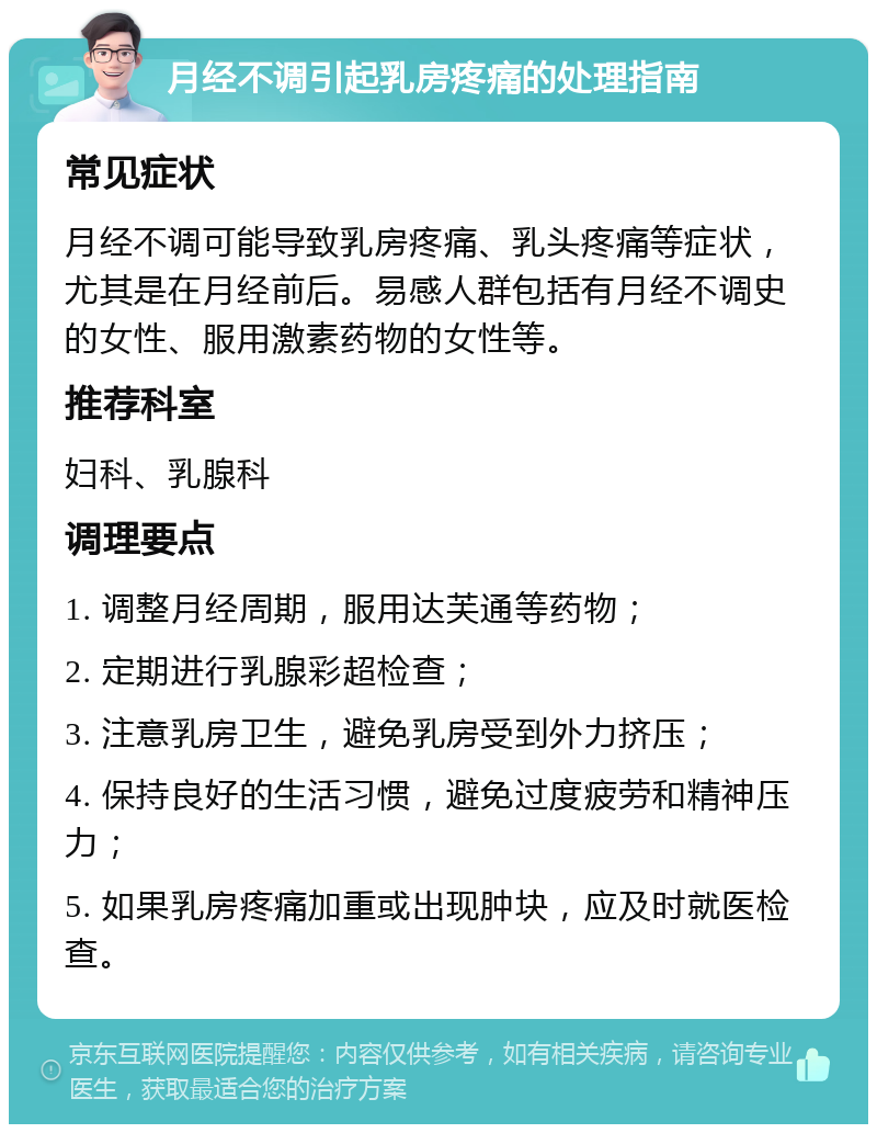 月经不调引起乳房疼痛的处理指南 常见症状 月经不调可能导致乳房疼痛、乳头疼痛等症状，尤其是在月经前后。易感人群包括有月经不调史的女性、服用激素药物的女性等。 推荐科室 妇科、乳腺科 调理要点 1. 调整月经周期，服用达芙通等药物； 2. 定期进行乳腺彩超检查； 3. 注意乳房卫生，避免乳房受到外力挤压； 4. 保持良好的生活习惯，避免过度疲劳和精神压力； 5. 如果乳房疼痛加重或出现肿块，应及时就医检查。