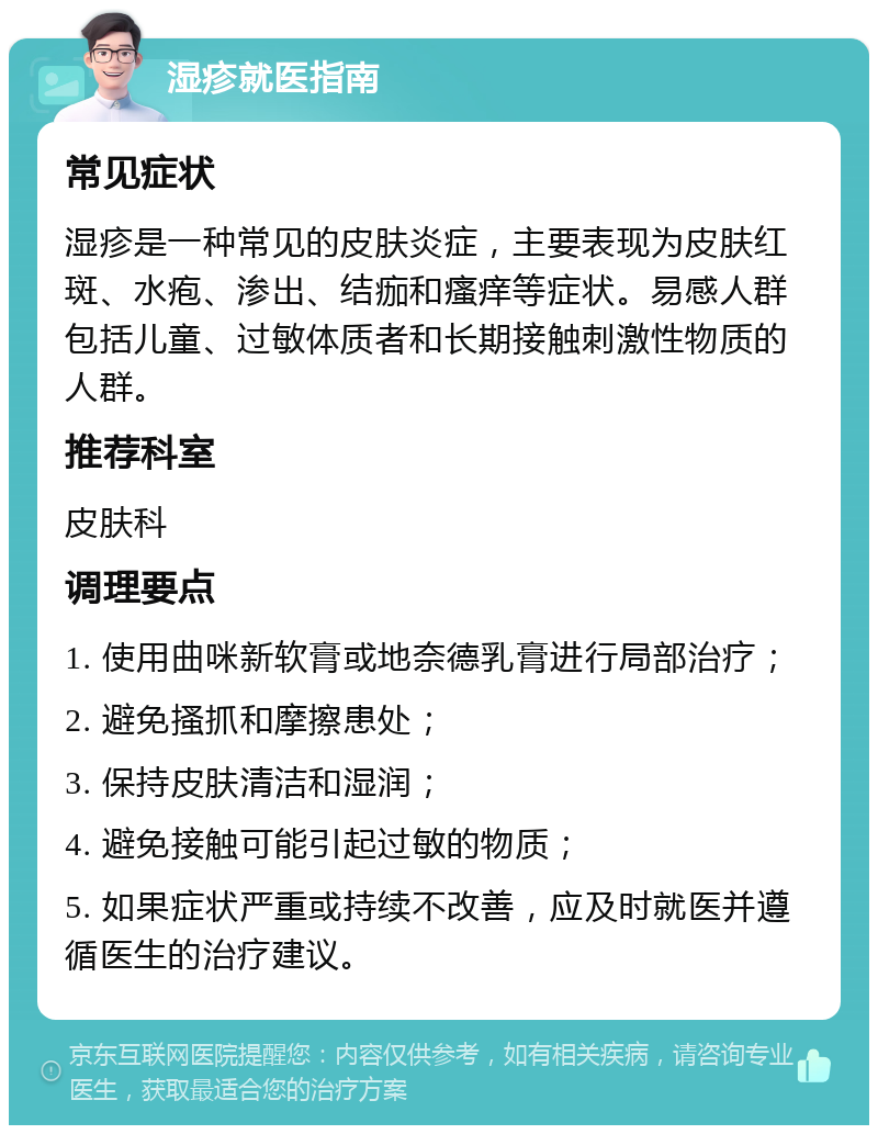 湿疹就医指南 常见症状 湿疹是一种常见的皮肤炎症，主要表现为皮肤红斑、水疱、渗出、结痂和瘙痒等症状。易感人群包括儿童、过敏体质者和长期接触刺激性物质的人群。 推荐科室 皮肤科 调理要点 1. 使用曲咪新软膏或地奈德乳膏进行局部治疗； 2. 避免搔抓和摩擦患处； 3. 保持皮肤清洁和湿润； 4. 避免接触可能引起过敏的物质； 5. 如果症状严重或持续不改善，应及时就医并遵循医生的治疗建议。