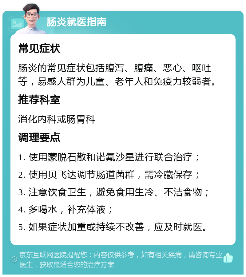 肠炎就医指南 常见症状 肠炎的常见症状包括腹泻、腹痛、恶心、呕吐等，易感人群为儿童、老年人和免疫力较弱者。 推荐科室 消化内科或肠胃科 调理要点 1. 使用蒙脱石散和诺氟沙星进行联合治疗； 2. 使用贝飞达调节肠道菌群，需冷藏保存； 3. 注意饮食卫生，避免食用生冷、不洁食物； 4. 多喝水，补充体液； 5. 如果症状加重或持续不改善，应及时就医。