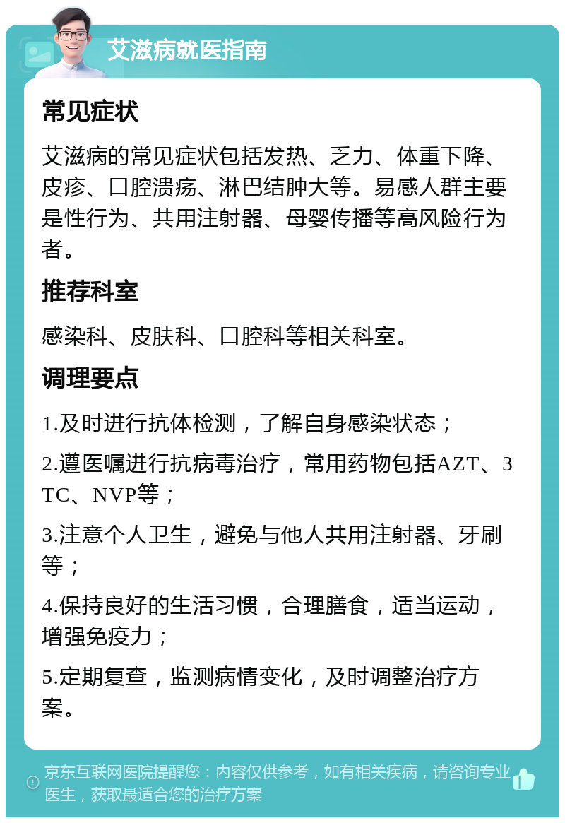 艾滋病就医指南 常见症状 艾滋病的常见症状包括发热、乏力、体重下降、皮疹、口腔溃疡、淋巴结肿大等。易感人群主要是性行为、共用注射器、母婴传播等高风险行为者。 推荐科室 感染科、皮肤科、口腔科等相关科室。 调理要点 1.及时进行抗体检测，了解自身感染状态； 2.遵医嘱进行抗病毒治疗，常用药物包括AZT、3TC、NVP等； 3.注意个人卫生，避免与他人共用注射器、牙刷等； 4.保持良好的生活习惯，合理膳食，适当运动，增强免疫力； 5.定期复查，监测病情变化，及时调整治疗方案。