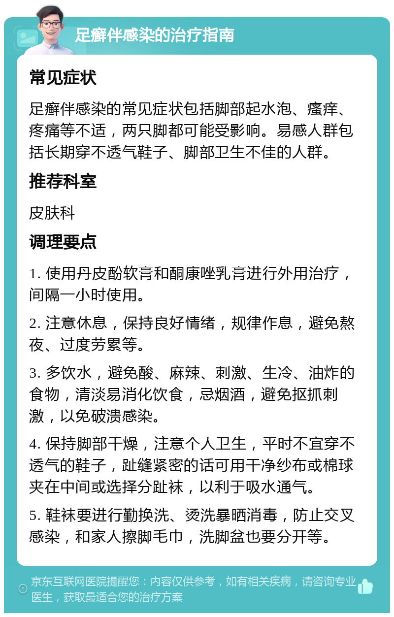 足癣伴感染的治疗指南 常见症状 足癣伴感染的常见症状包括脚部起水泡、瘙痒、疼痛等不适，两只脚都可能受影响。易感人群包括长期穿不透气鞋子、脚部卫生不佳的人群。 推荐科室 皮肤科 调理要点 1. 使用丹皮酚软膏和酮康唑乳膏进行外用治疗，间隔一小时使用。 2. 注意休息，保持良好情绪，规律作息，避免熬夜、过度劳累等。 3. 多饮水，避免酸、麻辣、刺激、生冷、油炸的食物，清淡易消化饮食，忌烟酒，避免抠抓刺激，以免破溃感染。 4. 保持脚部干燥，注意个人卫生，平时不宜穿不透气的鞋子，趾缝紧密的话可用干净纱布或棉球夹在中间或选择分趾袜，以利于吸水通气。 5. 鞋袜要进行勤换洗、烫洗暴晒消毒，防止交叉感染，和家人擦脚毛巾，洗脚盆也要分开等。