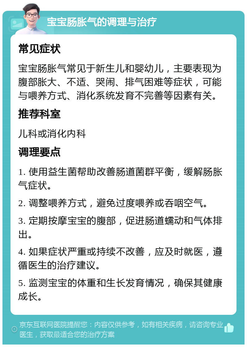 宝宝肠胀气的调理与治疗 常见症状 宝宝肠胀气常见于新生儿和婴幼儿，主要表现为腹部胀大、不适、哭闹、排气困难等症状，可能与喂养方式、消化系统发育不完善等因素有关。 推荐科室 儿科或消化内科 调理要点 1. 使用益生菌帮助改善肠道菌群平衡，缓解肠胀气症状。 2. 调整喂养方式，避免过度喂养或吞咽空气。 3. 定期按摩宝宝的腹部，促进肠道蠕动和气体排出。 4. 如果症状严重或持续不改善，应及时就医，遵循医生的治疗建议。 5. 监测宝宝的体重和生长发育情况，确保其健康成长。