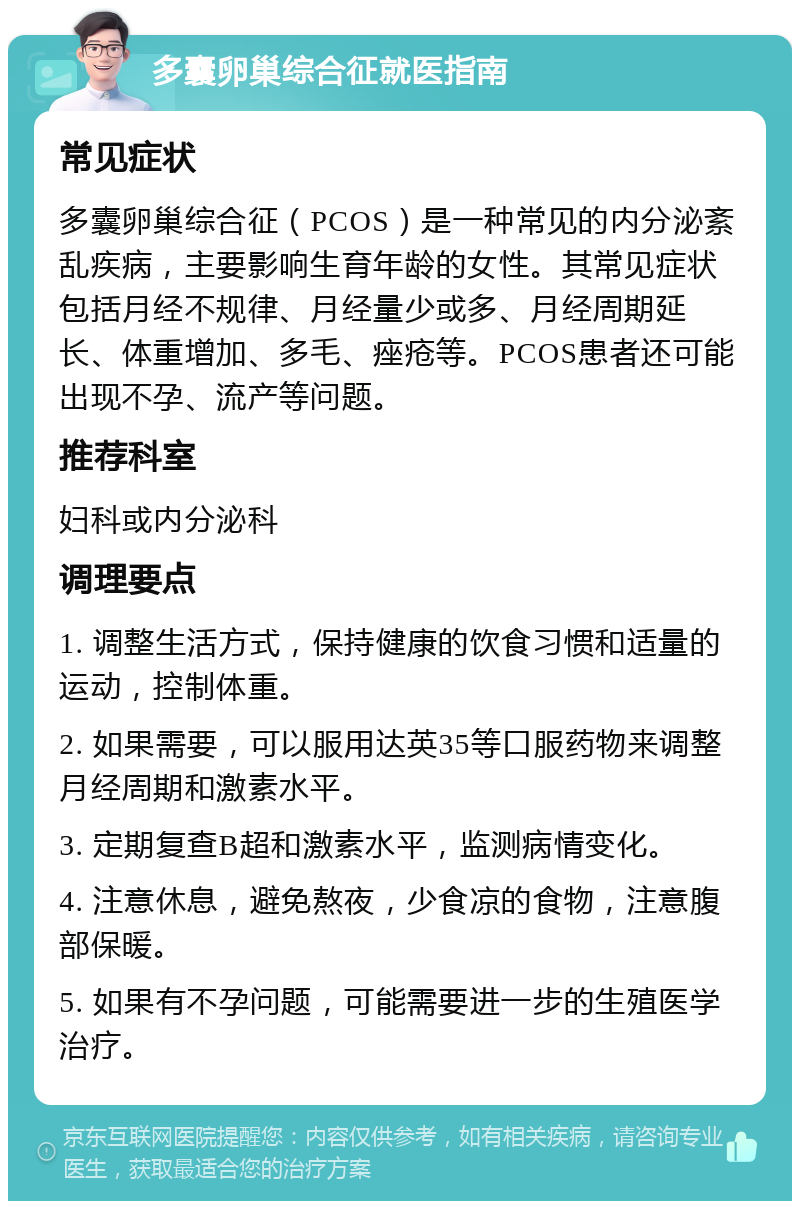 多囊卵巢综合征就医指南 常见症状 多囊卵巢综合征（PCOS）是一种常见的内分泌紊乱疾病，主要影响生育年龄的女性。其常见症状包括月经不规律、月经量少或多、月经周期延长、体重增加、多毛、痤疮等。PCOS患者还可能出现不孕、流产等问题。 推荐科室 妇科或内分泌科 调理要点 1. 调整生活方式，保持健康的饮食习惯和适量的运动，控制体重。 2. 如果需要，可以服用达英35等口服药物来调整月经周期和激素水平。 3. 定期复查B超和激素水平，监测病情变化。 4. 注意休息，避免熬夜，少食凉的食物，注意腹部保暖。 5. 如果有不孕问题，可能需要进一步的生殖医学治疗。