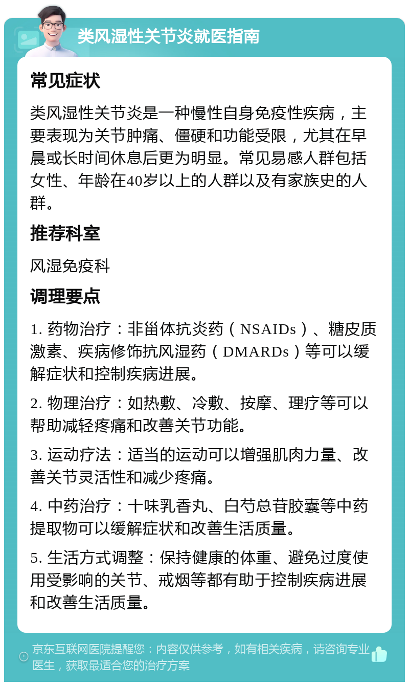 类风湿性关节炎就医指南 常见症状 类风湿性关节炎是一种慢性自身免疫性疾病，主要表现为关节肿痛、僵硬和功能受限，尤其在早晨或长时间休息后更为明显。常见易感人群包括女性、年龄在40岁以上的人群以及有家族史的人群。 推荐科室 风湿免疫科 调理要点 1. 药物治疗：非甾体抗炎药（NSAIDs）、糖皮质激素、疾病修饰抗风湿药（DMARDs）等可以缓解症状和控制疾病进展。 2. 物理治疗：如热敷、冷敷、按摩、理疗等可以帮助减轻疼痛和改善关节功能。 3. 运动疗法：适当的运动可以增强肌肉力量、改善关节灵活性和减少疼痛。 4. 中药治疗：十味乳香丸、白芍总苷胶囊等中药提取物可以缓解症状和改善生活质量。 5. 生活方式调整：保持健康的体重、避免过度使用受影响的关节、戒烟等都有助于控制疾病进展和改善生活质量。