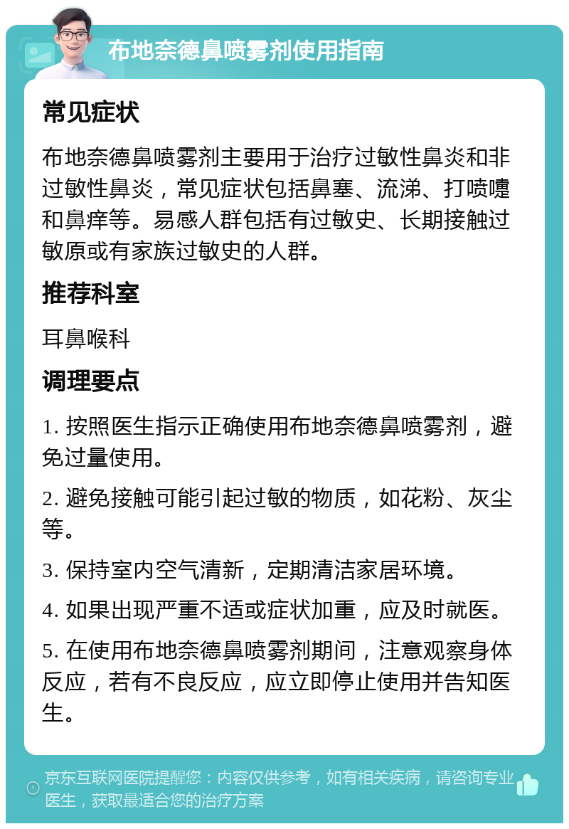 布地奈德鼻喷雾剂使用指南 常见症状 布地奈德鼻喷雾剂主要用于治疗过敏性鼻炎和非过敏性鼻炎，常见症状包括鼻塞、流涕、打喷嚏和鼻痒等。易感人群包括有过敏史、长期接触过敏原或有家族过敏史的人群。 推荐科室 耳鼻喉科 调理要点 1. 按照医生指示正确使用布地奈德鼻喷雾剂，避免过量使用。 2. 避免接触可能引起过敏的物质，如花粉、灰尘等。 3. 保持室内空气清新，定期清洁家居环境。 4. 如果出现严重不适或症状加重，应及时就医。 5. 在使用布地奈德鼻喷雾剂期间，注意观察身体反应，若有不良反应，应立即停止使用并告知医生。