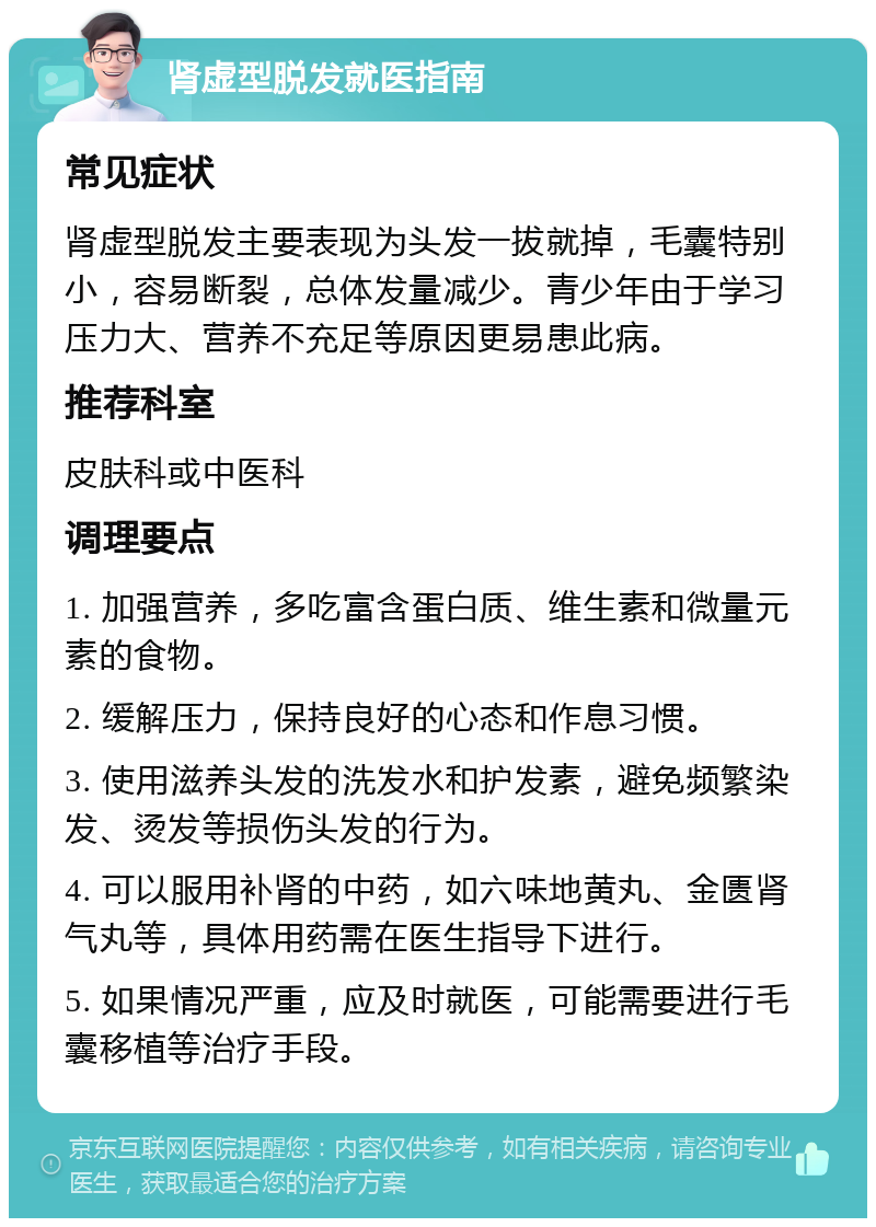 肾虚型脱发就医指南 常见症状 肾虚型脱发主要表现为头发一拔就掉，毛囊特别小，容易断裂，总体发量减少。青少年由于学习压力大、营养不充足等原因更易患此病。 推荐科室 皮肤科或中医科 调理要点 1. 加强营养，多吃富含蛋白质、维生素和微量元素的食物。 2. 缓解压力，保持良好的心态和作息习惯。 3. 使用滋养头发的洗发水和护发素，避免频繁染发、烫发等损伤头发的行为。 4. 可以服用补肾的中药，如六味地黄丸、金匮肾气丸等，具体用药需在医生指导下进行。 5. 如果情况严重，应及时就医，可能需要进行毛囊移植等治疗手段。