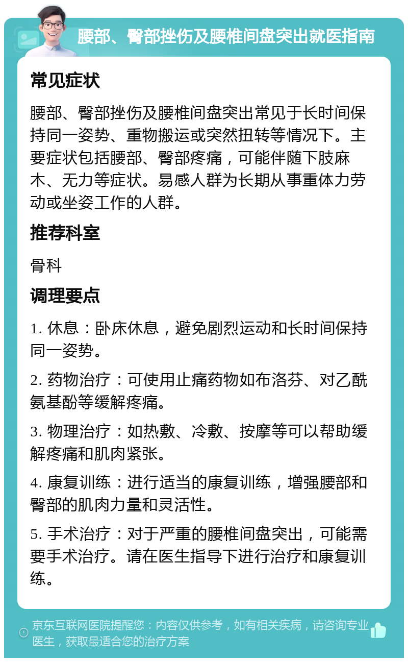 腰部、臀部挫伤及腰椎间盘突出就医指南 常见症状 腰部、臀部挫伤及腰椎间盘突出常见于长时间保持同一姿势、重物搬运或突然扭转等情况下。主要症状包括腰部、臀部疼痛，可能伴随下肢麻木、无力等症状。易感人群为长期从事重体力劳动或坐姿工作的人群。 推荐科室 骨科 调理要点 1. 休息：卧床休息，避免剧烈运动和长时间保持同一姿势。 2. 药物治疗：可使用止痛药物如布洛芬、对乙酰氨基酚等缓解疼痛。 3. 物理治疗：如热敷、冷敷、按摩等可以帮助缓解疼痛和肌肉紧张。 4. 康复训练：进行适当的康复训练，增强腰部和臀部的肌肉力量和灵活性。 5. 手术治疗：对于严重的腰椎间盘突出，可能需要手术治疗。请在医生指导下进行治疗和康复训练。