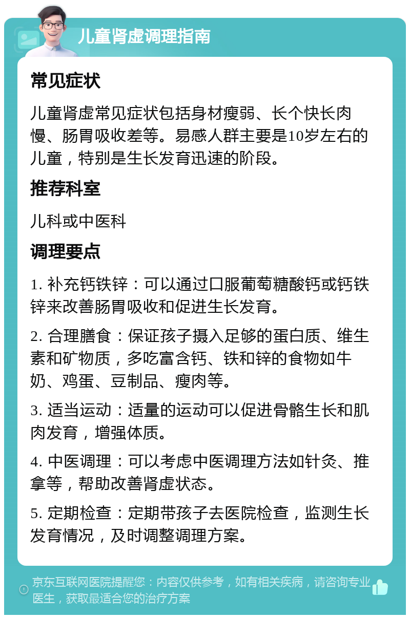 儿童肾虚调理指南 常见症状 儿童肾虚常见症状包括身材瘦弱、长个快长肉慢、肠胃吸收差等。易感人群主要是10岁左右的儿童，特别是生长发育迅速的阶段。 推荐科室 儿科或中医科 调理要点 1. 补充钙铁锌：可以通过口服葡萄糖酸钙或钙铁锌来改善肠胃吸收和促进生长发育。 2. 合理膳食：保证孩子摄入足够的蛋白质、维生素和矿物质，多吃富含钙、铁和锌的食物如牛奶、鸡蛋、豆制品、瘦肉等。 3. 适当运动：适量的运动可以促进骨骼生长和肌肉发育，增强体质。 4. 中医调理：可以考虑中医调理方法如针灸、推拿等，帮助改善肾虚状态。 5. 定期检查：定期带孩子去医院检查，监测生长发育情况，及时调整调理方案。