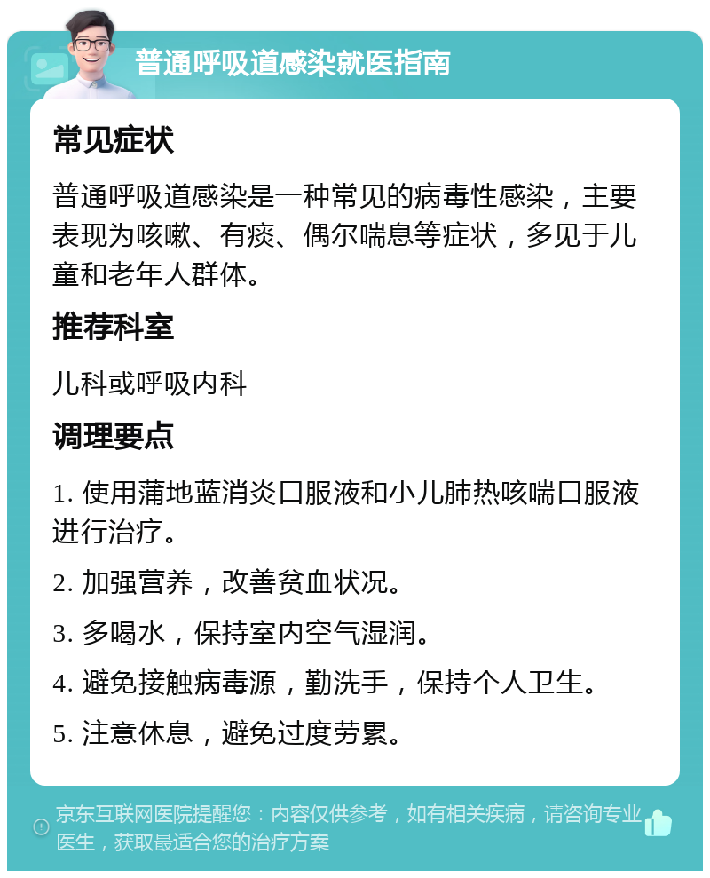 普通呼吸道感染就医指南 常见症状 普通呼吸道感染是一种常见的病毒性感染，主要表现为咳嗽、有痰、偶尔喘息等症状，多见于儿童和老年人群体。 推荐科室 儿科或呼吸内科 调理要点 1. 使用蒲地蓝消炎口服液和小儿肺热咳喘口服液进行治疗。 2. 加强营养，改善贫血状况。 3. 多喝水，保持室内空气湿润。 4. 避免接触病毒源，勤洗手，保持个人卫生。 5. 注意休息，避免过度劳累。