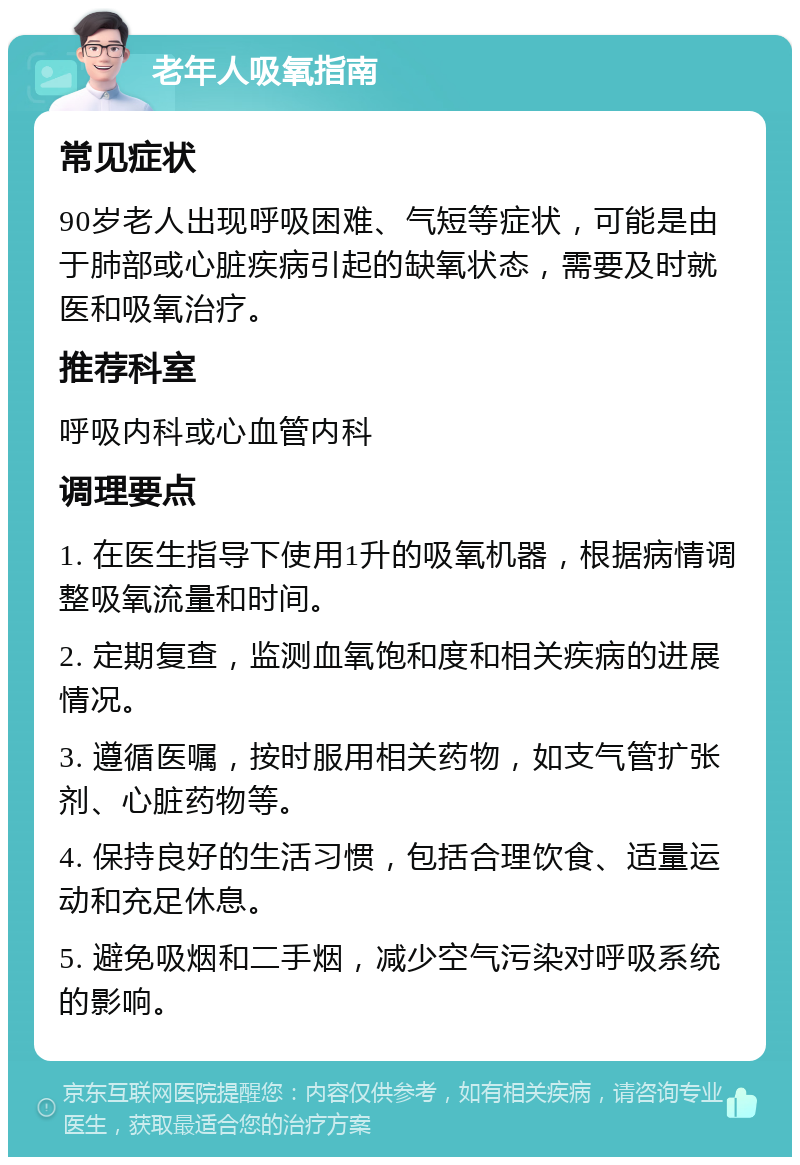 老年人吸氧指南 常见症状 90岁老人出现呼吸困难、气短等症状，可能是由于肺部或心脏疾病引起的缺氧状态，需要及时就医和吸氧治疗。 推荐科室 呼吸内科或心血管内科 调理要点 1. 在医生指导下使用1升的吸氧机器，根据病情调整吸氧流量和时间。 2. 定期复查，监测血氧饱和度和相关疾病的进展情况。 3. 遵循医嘱，按时服用相关药物，如支气管扩张剂、心脏药物等。 4. 保持良好的生活习惯，包括合理饮食、适量运动和充足休息。 5. 避免吸烟和二手烟，减少空气污染对呼吸系统的影响。