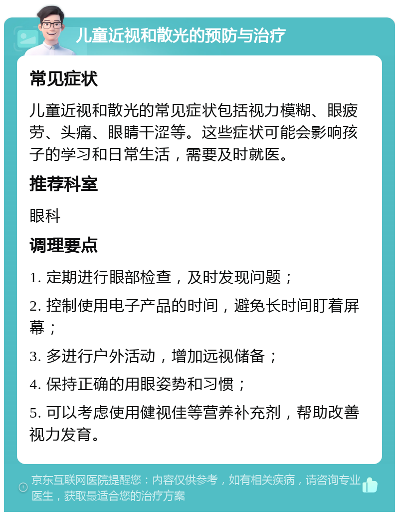 儿童近视和散光的预防与治疗 常见症状 儿童近视和散光的常见症状包括视力模糊、眼疲劳、头痛、眼睛干涩等。这些症状可能会影响孩子的学习和日常生活，需要及时就医。 推荐科室 眼科 调理要点 1. 定期进行眼部检查，及时发现问题； 2. 控制使用电子产品的时间，避免长时间盯着屏幕； 3. 多进行户外活动，增加远视储备； 4. 保持正确的用眼姿势和习惯； 5. 可以考虑使用健视佳等营养补充剂，帮助改善视力发育。