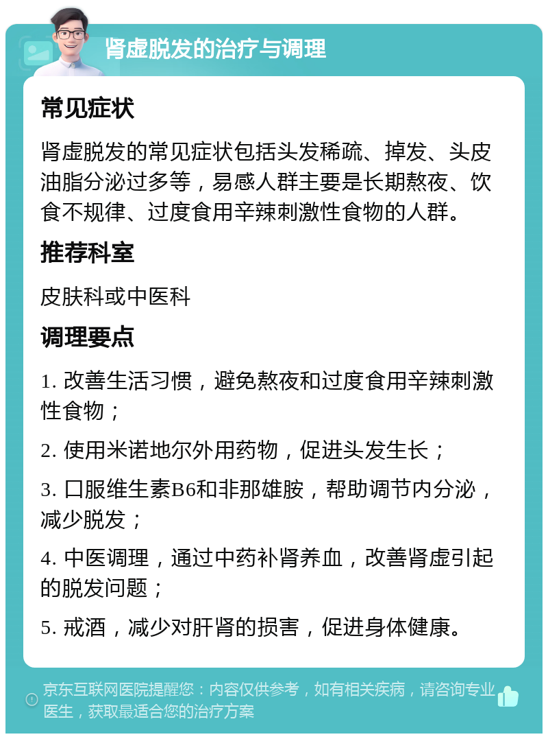 肾虚脱发的治疗与调理 常见症状 肾虚脱发的常见症状包括头发稀疏、掉发、头皮油脂分泌过多等，易感人群主要是长期熬夜、饮食不规律、过度食用辛辣刺激性食物的人群。 推荐科室 皮肤科或中医科 调理要点 1. 改善生活习惯，避免熬夜和过度食用辛辣刺激性食物； 2. 使用米诺地尔外用药物，促进头发生长； 3. 口服维生素B6和非那雄胺，帮助调节内分泌，减少脱发； 4. 中医调理，通过中药补肾养血，改善肾虚引起的脱发问题； 5. 戒酒，减少对肝肾的损害，促进身体健康。