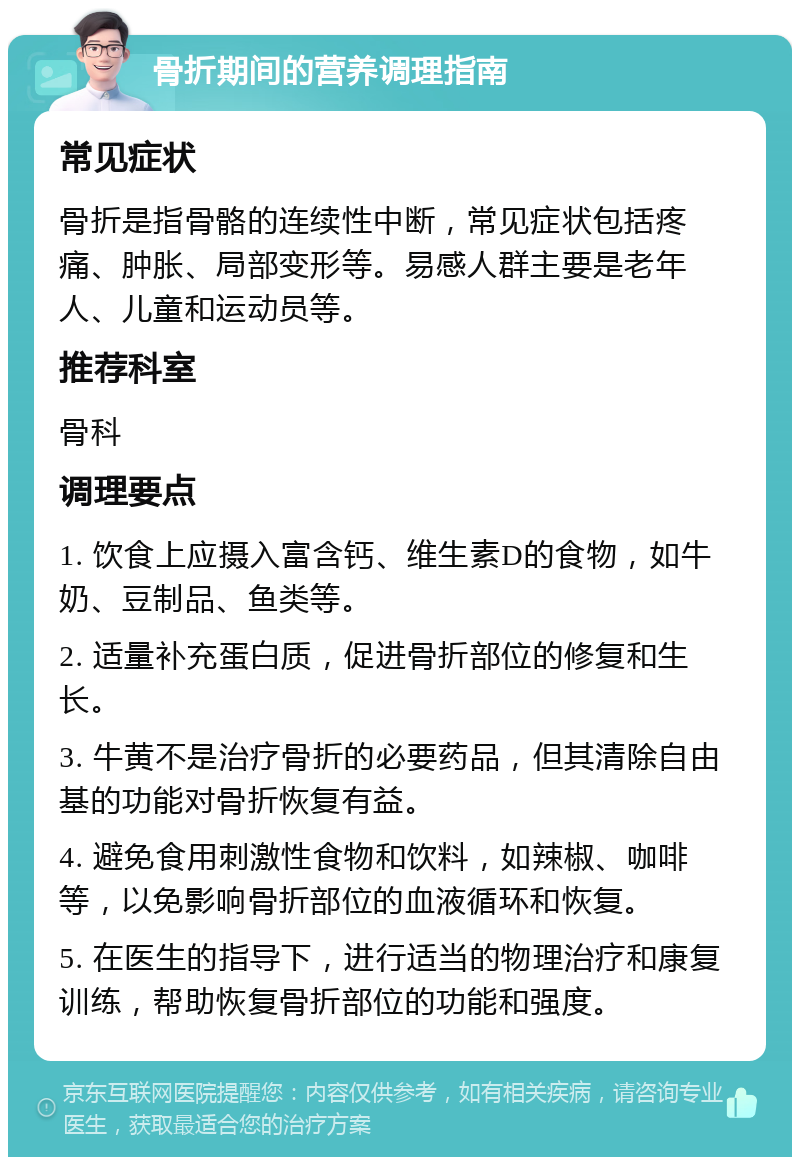 骨折期间的营养调理指南 常见症状 骨折是指骨骼的连续性中断，常见症状包括疼痛、肿胀、局部变形等。易感人群主要是老年人、儿童和运动员等。 推荐科室 骨科 调理要点 1. 饮食上应摄入富含钙、维生素D的食物，如牛奶、豆制品、鱼类等。 2. 适量补充蛋白质，促进骨折部位的修复和生长。 3. 牛黄不是治疗骨折的必要药品，但其清除自由基的功能对骨折恢复有益。 4. 避免食用刺激性食物和饮料，如辣椒、咖啡等，以免影响骨折部位的血液循环和恢复。 5. 在医生的指导下，进行适当的物理治疗和康复训练，帮助恢复骨折部位的功能和强度。