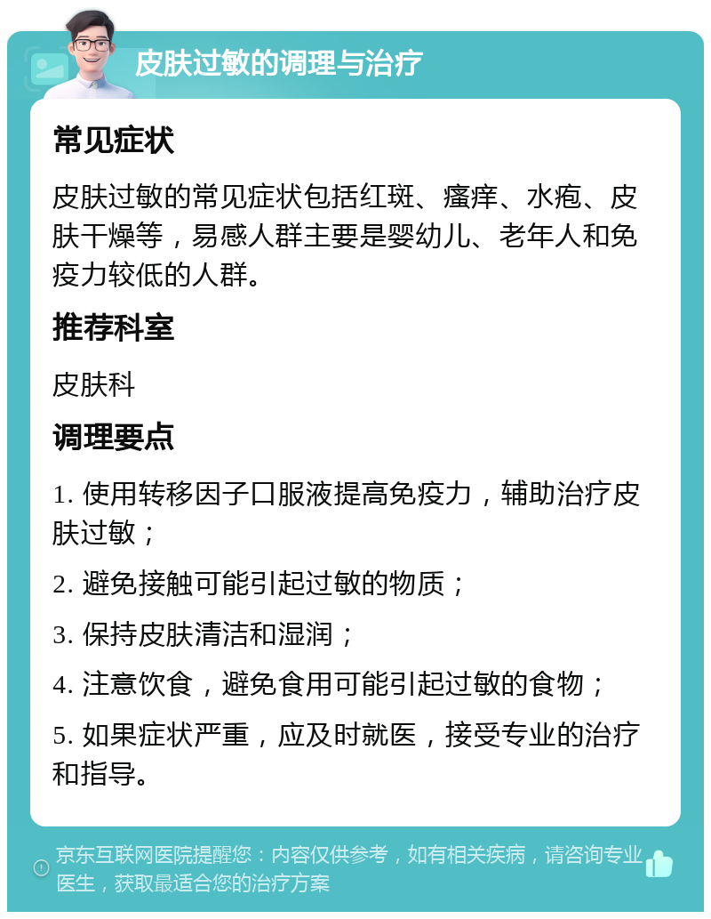 皮肤过敏的调理与治疗 常见症状 皮肤过敏的常见症状包括红斑、瘙痒、水疱、皮肤干燥等，易感人群主要是婴幼儿、老年人和免疫力较低的人群。 推荐科室 皮肤科 调理要点 1. 使用转移因子口服液提高免疫力，辅助治疗皮肤过敏； 2. 避免接触可能引起过敏的物质； 3. 保持皮肤清洁和湿润； 4. 注意饮食，避免食用可能引起过敏的食物； 5. 如果症状严重，应及时就医，接受专业的治疗和指导。