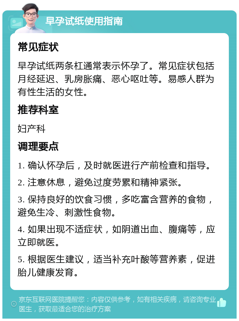 早孕试纸使用指南 常见症状 早孕试纸两条杠通常表示怀孕了。常见症状包括月经延迟、乳房胀痛、恶心呕吐等。易感人群为有性生活的女性。 推荐科室 妇产科 调理要点 1. 确认怀孕后，及时就医进行产前检查和指导。 2. 注意休息，避免过度劳累和精神紧张。 3. 保持良好的饮食习惯，多吃富含营养的食物，避免生冷、刺激性食物。 4. 如果出现不适症状，如阴道出血、腹痛等，应立即就医。 5. 根据医生建议，适当补充叶酸等营养素，促进胎儿健康发育。