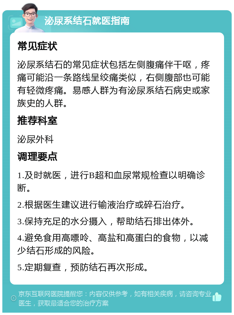 泌尿系结石就医指南 常见症状 泌尿系结石的常见症状包括左侧腹痛伴干呕，疼痛可能沿一条路线呈绞痛类似，右侧腹部也可能有轻微疼痛。易感人群为有泌尿系结石病史或家族史的人群。 推荐科室 泌尿外科 调理要点 1.及时就医，进行B超和血尿常规检查以明确诊断。 2.根据医生建议进行输液治疗或碎石治疗。 3.保持充足的水分摄入，帮助结石排出体外。 4.避免食用高嘌呤、高盐和高蛋白的食物，以减少结石形成的风险。 5.定期复查，预防结石再次形成。