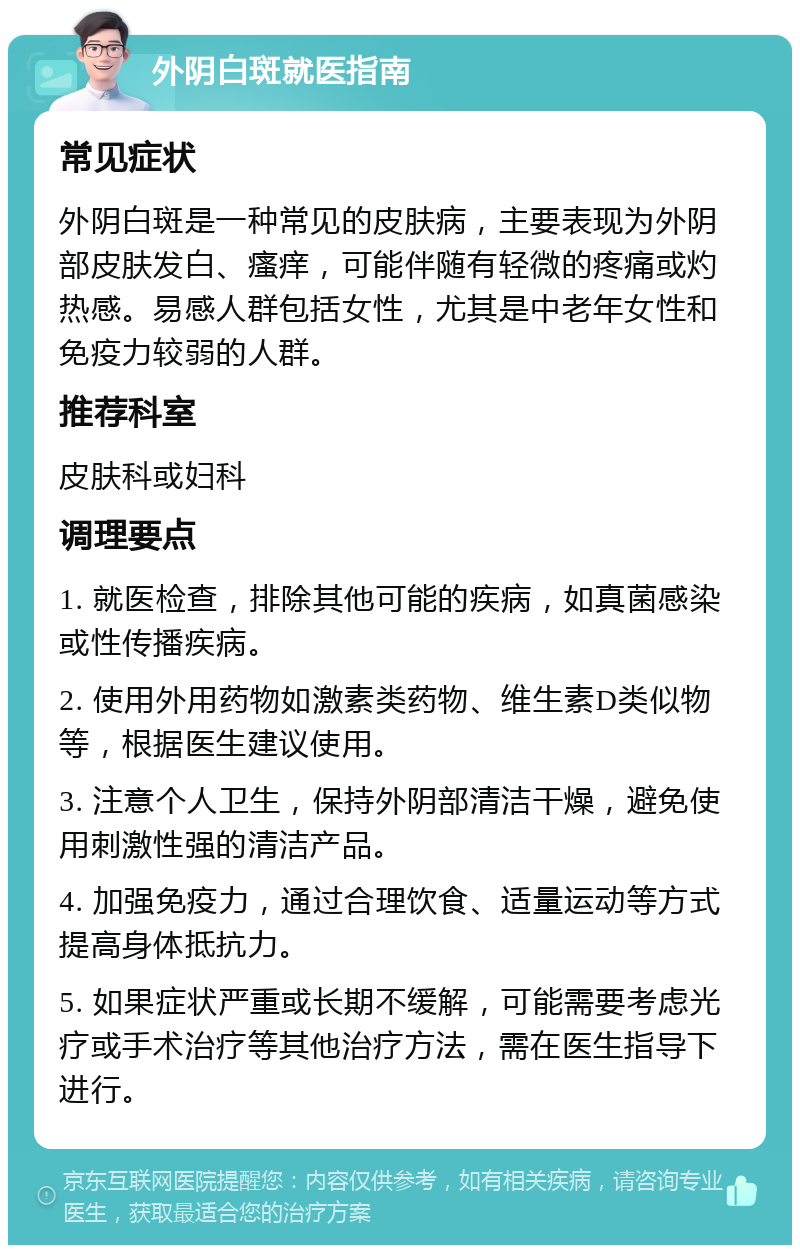 外阴白斑就医指南 常见症状 外阴白斑是一种常见的皮肤病，主要表现为外阴部皮肤发白、瘙痒，可能伴随有轻微的疼痛或灼热感。易感人群包括女性，尤其是中老年女性和免疫力较弱的人群。 推荐科室 皮肤科或妇科 调理要点 1. 就医检查，排除其他可能的疾病，如真菌感染或性传播疾病。 2. 使用外用药物如激素类药物、维生素D类似物等，根据医生建议使用。 3. 注意个人卫生，保持外阴部清洁干燥，避免使用刺激性强的清洁产品。 4. 加强免疫力，通过合理饮食、适量运动等方式提高身体抵抗力。 5. 如果症状严重或长期不缓解，可能需要考虑光疗或手术治疗等其他治疗方法，需在医生指导下进行。