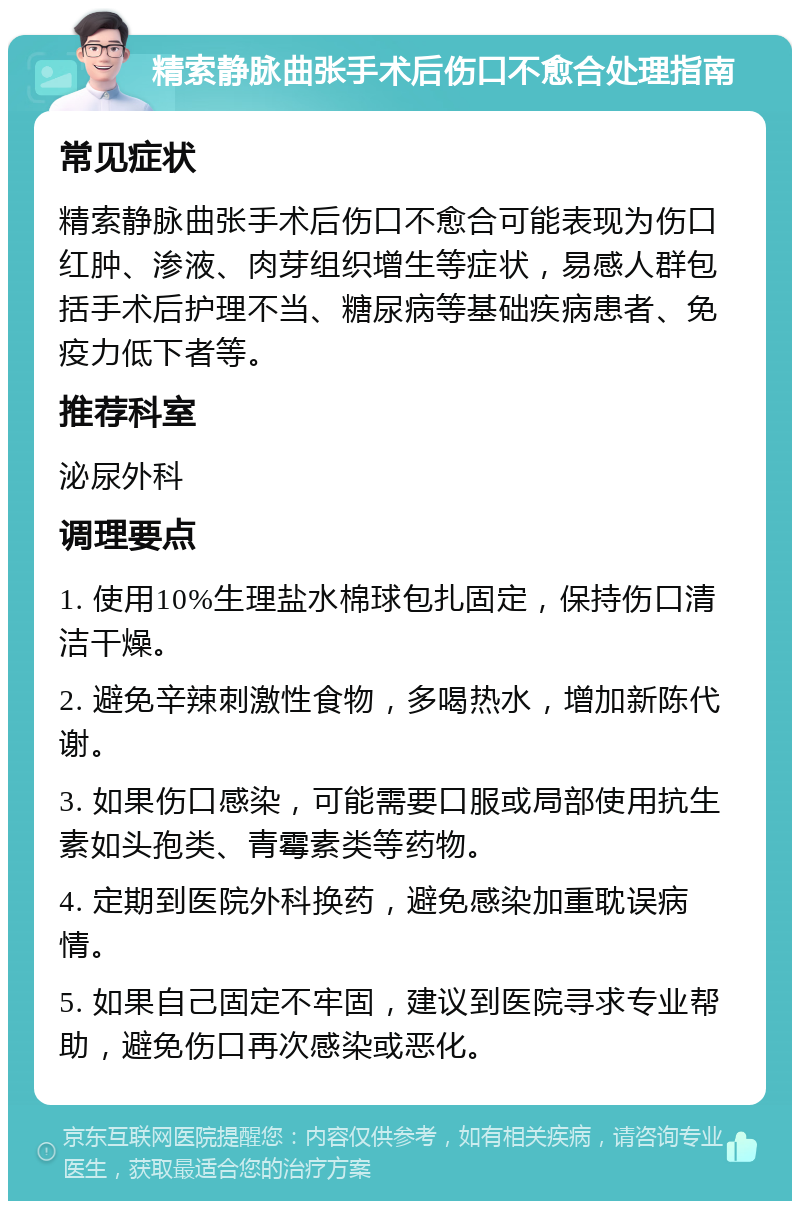 精索静脉曲张手术后伤口不愈合处理指南 常见症状 精索静脉曲张手术后伤口不愈合可能表现为伤口红肿、渗液、肉芽组织增生等症状，易感人群包括手术后护理不当、糖尿病等基础疾病患者、免疫力低下者等。 推荐科室 泌尿外科 调理要点 1. 使用10%生理盐水棉球包扎固定，保持伤口清洁干燥。 2. 避免辛辣刺激性食物，多喝热水，增加新陈代谢。 3. 如果伤口感染，可能需要口服或局部使用抗生素如头孢类、青霉素类等药物。 4. 定期到医院外科换药，避免感染加重耽误病情。 5. 如果自己固定不牢固，建议到医院寻求专业帮助，避免伤口再次感染或恶化。