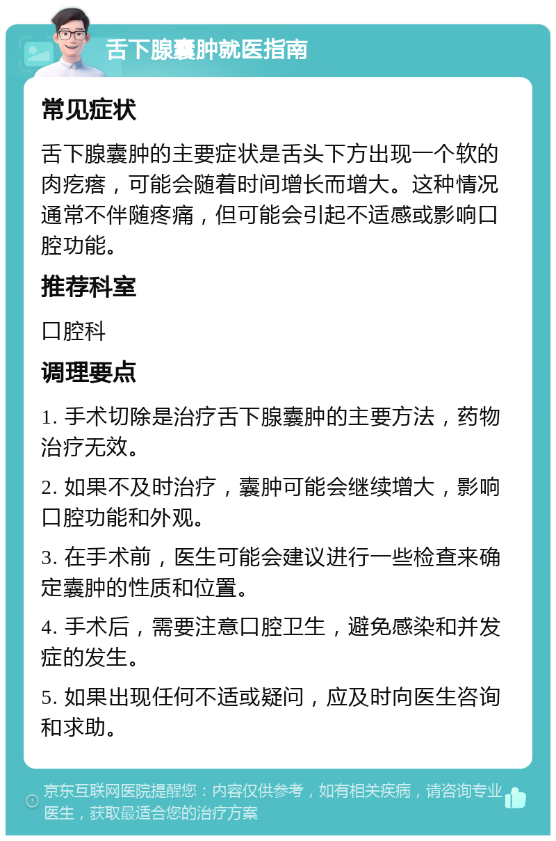 舌下腺囊肿就医指南 常见症状 舌下腺囊肿的主要症状是舌头下方出现一个软的肉疙瘩，可能会随着时间增长而增大。这种情况通常不伴随疼痛，但可能会引起不适感或影响口腔功能。 推荐科室 口腔科 调理要点 1. 手术切除是治疗舌下腺囊肿的主要方法，药物治疗无效。 2. 如果不及时治疗，囊肿可能会继续增大，影响口腔功能和外观。 3. 在手术前，医生可能会建议进行一些检查来确定囊肿的性质和位置。 4. 手术后，需要注意口腔卫生，避免感染和并发症的发生。 5. 如果出现任何不适或疑问，应及时向医生咨询和求助。