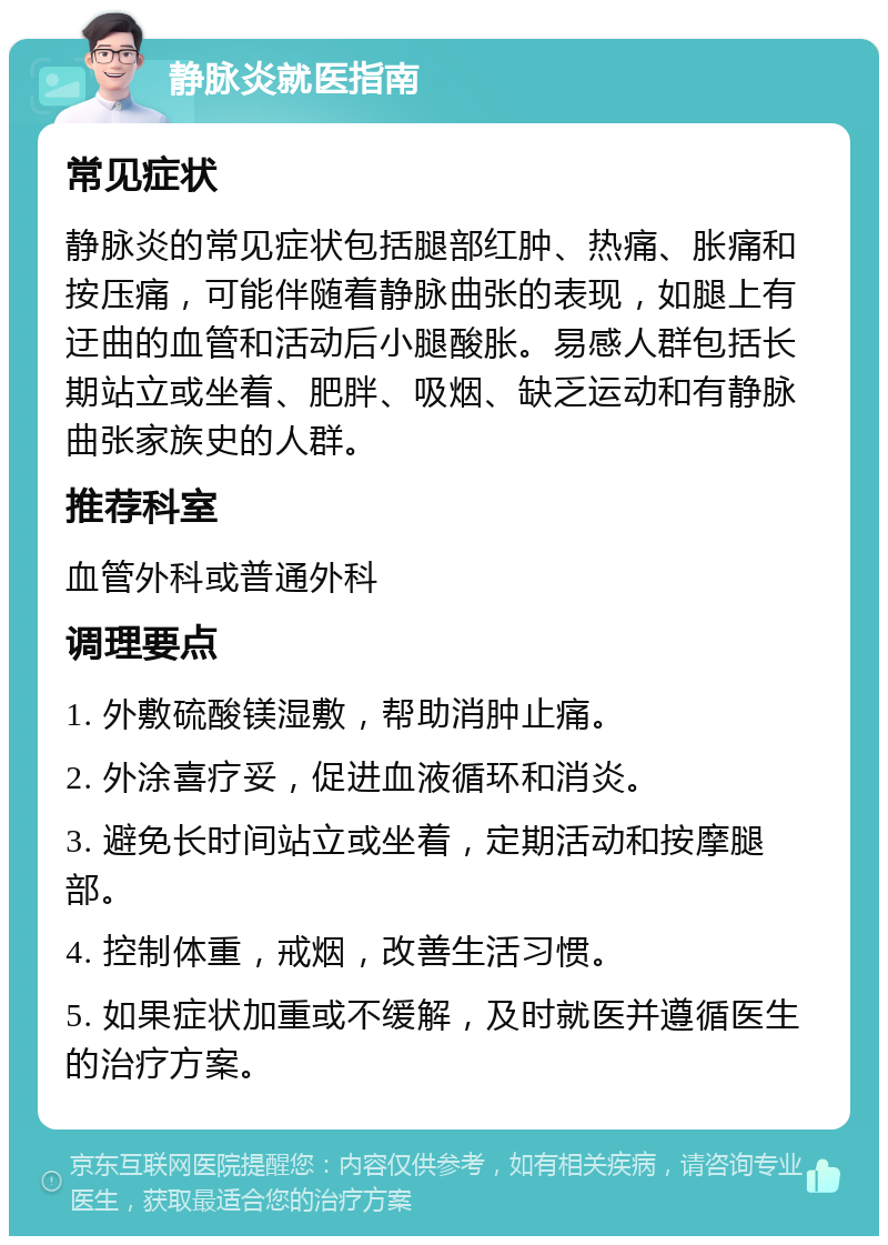 静脉炎就医指南 常见症状 静脉炎的常见症状包括腿部红肿、热痛、胀痛和按压痛，可能伴随着静脉曲张的表现，如腿上有迂曲的血管和活动后小腿酸胀。易感人群包括长期站立或坐着、肥胖、吸烟、缺乏运动和有静脉曲张家族史的人群。 推荐科室 血管外科或普通外科 调理要点 1. 外敷硫酸镁湿敷，帮助消肿止痛。 2. 外涂喜疗妥，促进血液循环和消炎。 3. 避免长时间站立或坐着，定期活动和按摩腿部。 4. 控制体重，戒烟，改善生活习惯。 5. 如果症状加重或不缓解，及时就医并遵循医生的治疗方案。