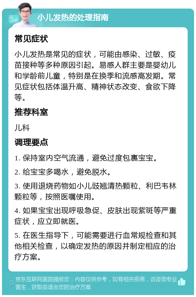 小儿发热的处理指南 常见症状 小儿发热是常见的症状，可能由感染、过敏、疫苗接种等多种原因引起。易感人群主要是婴幼儿和学龄前儿童，特别是在换季和流感高发期。常见症状包括体温升高、精神状态改变、食欲下降等。 推荐科室 儿科 调理要点 1. 保持室内空气流通，避免过度包裹宝宝。 2. 给宝宝多喝水，避免脱水。 3. 使用退烧药物如小儿豉翘清热颗粒、利巴韦林颗粒等，按照医嘱使用。 4. 如果宝宝出现呼吸急促、皮肤出现紫斑等严重症状，应立即就医。 5. 在医生指导下，可能需要进行血常规检查和其他相关检查，以确定发热的原因并制定相应的治疗方案。