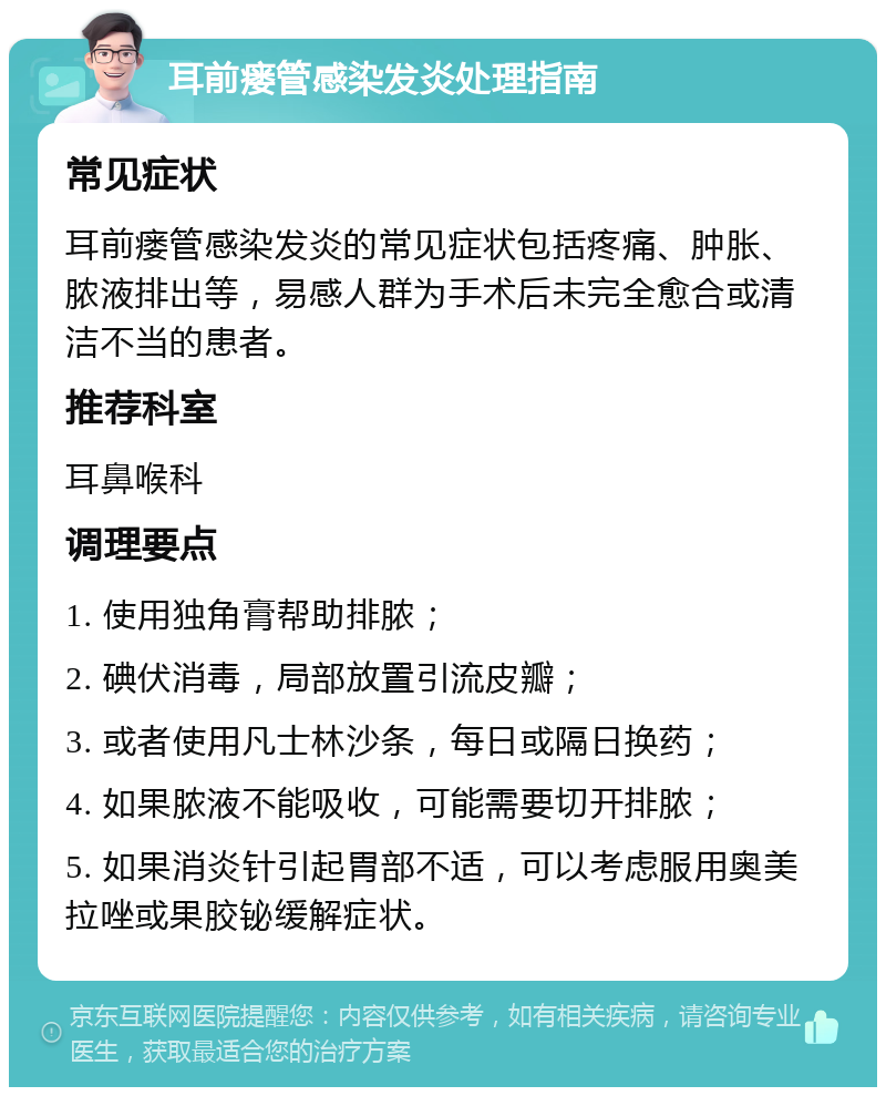 耳前瘘管感染发炎处理指南 常见症状 耳前瘘管感染发炎的常见症状包括疼痛、肿胀、脓液排出等，易感人群为手术后未完全愈合或清洁不当的患者。 推荐科室 耳鼻喉科 调理要点 1. 使用独角膏帮助排脓； 2. 碘伏消毒，局部放置引流皮瓣； 3. 或者使用凡士林沙条，每日或隔日换药； 4. 如果脓液不能吸收，可能需要切开排脓； 5. 如果消炎针引起胃部不适，可以考虑服用奥美拉唑或果胶铋缓解症状。