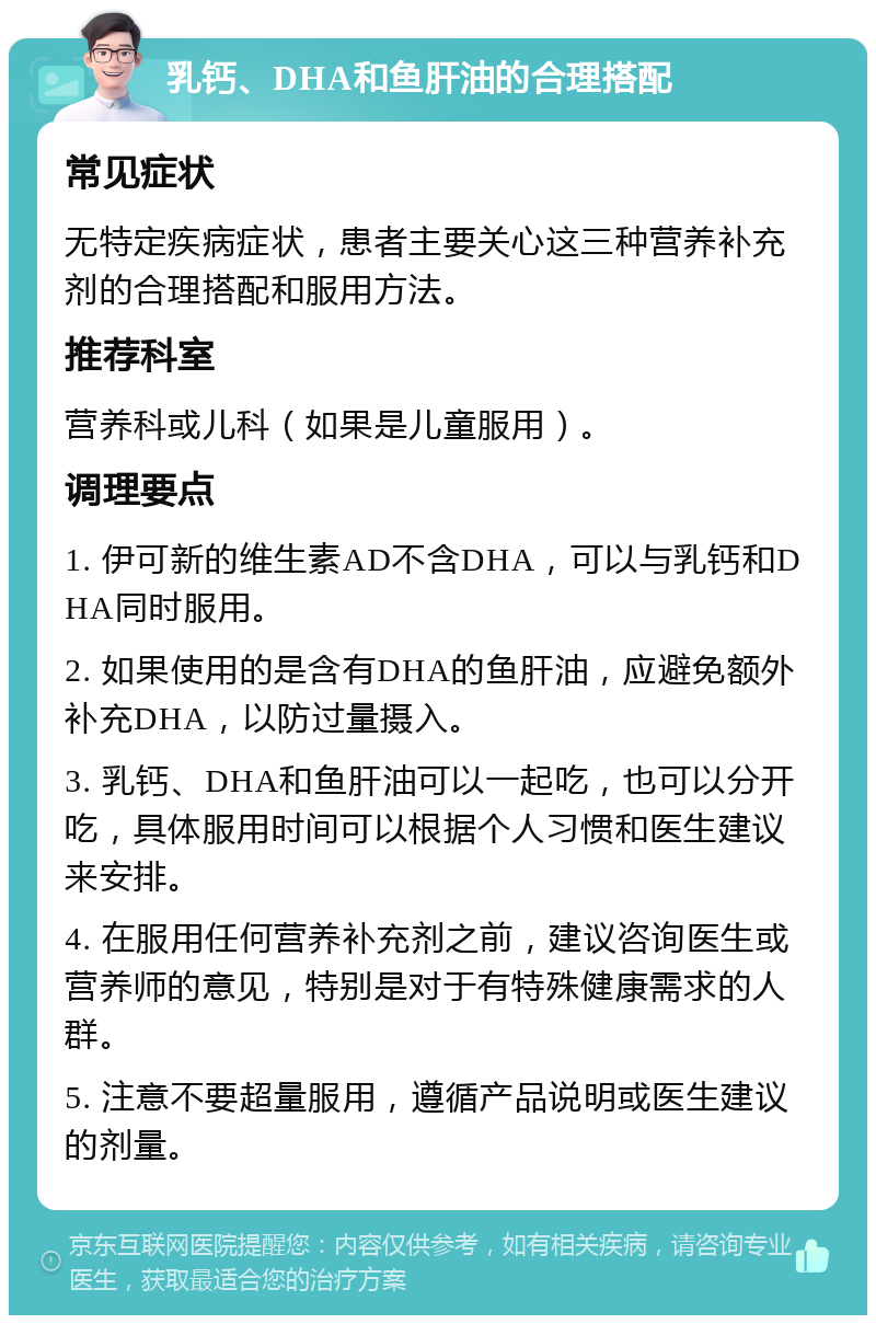 乳钙、DHA和鱼肝油的合理搭配 常见症状 无特定疾病症状，患者主要关心这三种营养补充剂的合理搭配和服用方法。 推荐科室 营养科或儿科（如果是儿童服用）。 调理要点 1. 伊可新的维生素AD不含DHA，可以与乳钙和DHA同时服用。 2. 如果使用的是含有DHA的鱼肝油，应避免额外补充DHA，以防过量摄入。 3. 乳钙、DHA和鱼肝油可以一起吃，也可以分开吃，具体服用时间可以根据个人习惯和医生建议来安排。 4. 在服用任何营养补充剂之前，建议咨询医生或营养师的意见，特别是对于有特殊健康需求的人群。 5. 注意不要超量服用，遵循产品说明或医生建议的剂量。