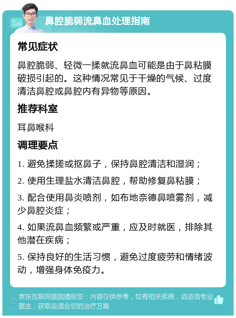 鼻腔脆弱流鼻血处理指南 常见症状 鼻腔脆弱、轻微一揉就流鼻血可能是由于鼻粘膜破损引起的。这种情况常见于干燥的气候、过度清洁鼻腔或鼻腔内有异物等原因。 推荐科室 耳鼻喉科 调理要点 1. 避免揉搓或抠鼻子，保持鼻腔清洁和湿润； 2. 使用生理盐水清洁鼻腔，帮助修复鼻粘膜； 3. 配合使用鼻炎喷剂，如布地奈德鼻喷雾剂，减少鼻腔炎症； 4. 如果流鼻血频繁或严重，应及时就医，排除其他潜在疾病； 5. 保持良好的生活习惯，避免过度疲劳和情绪波动，增强身体免疫力。