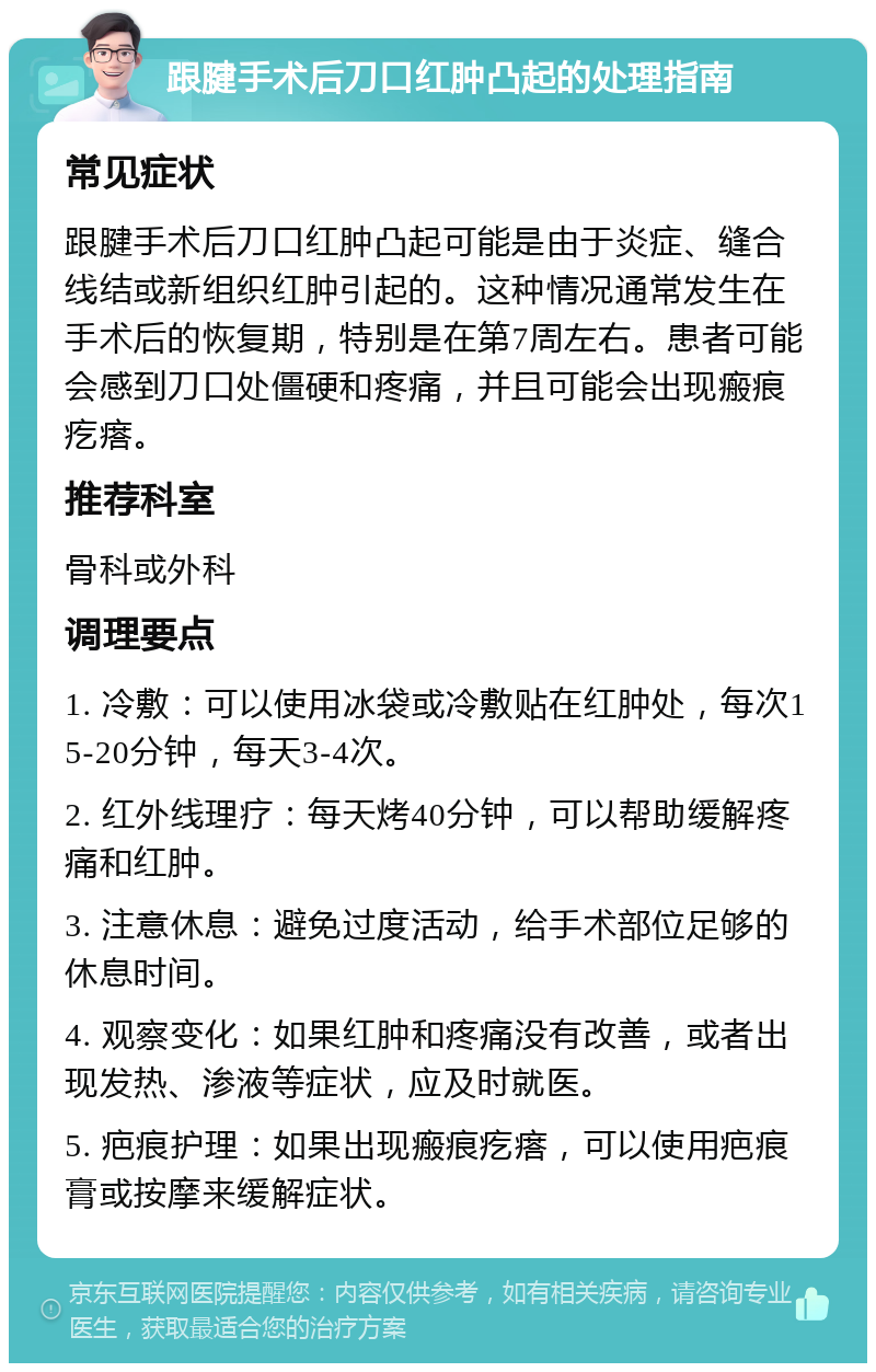 跟腱手术后刀口红肿凸起的处理指南 常见症状 跟腱手术后刀口红肿凸起可能是由于炎症、缝合线结或新组织红肿引起的。这种情况通常发生在手术后的恢复期，特别是在第7周左右。患者可能会感到刀口处僵硬和疼痛，并且可能会出现瘢痕疙瘩。 推荐科室 骨科或外科 调理要点 1. 冷敷：可以使用冰袋或冷敷贴在红肿处，每次15-20分钟，每天3-4次。 2. 红外线理疗：每天烤40分钟，可以帮助缓解疼痛和红肿。 3. 注意休息：避免过度活动，给手术部位足够的休息时间。 4. 观察变化：如果红肿和疼痛没有改善，或者出现发热、渗液等症状，应及时就医。 5. 疤痕护理：如果出现瘢痕疙瘩，可以使用疤痕膏或按摩来缓解症状。