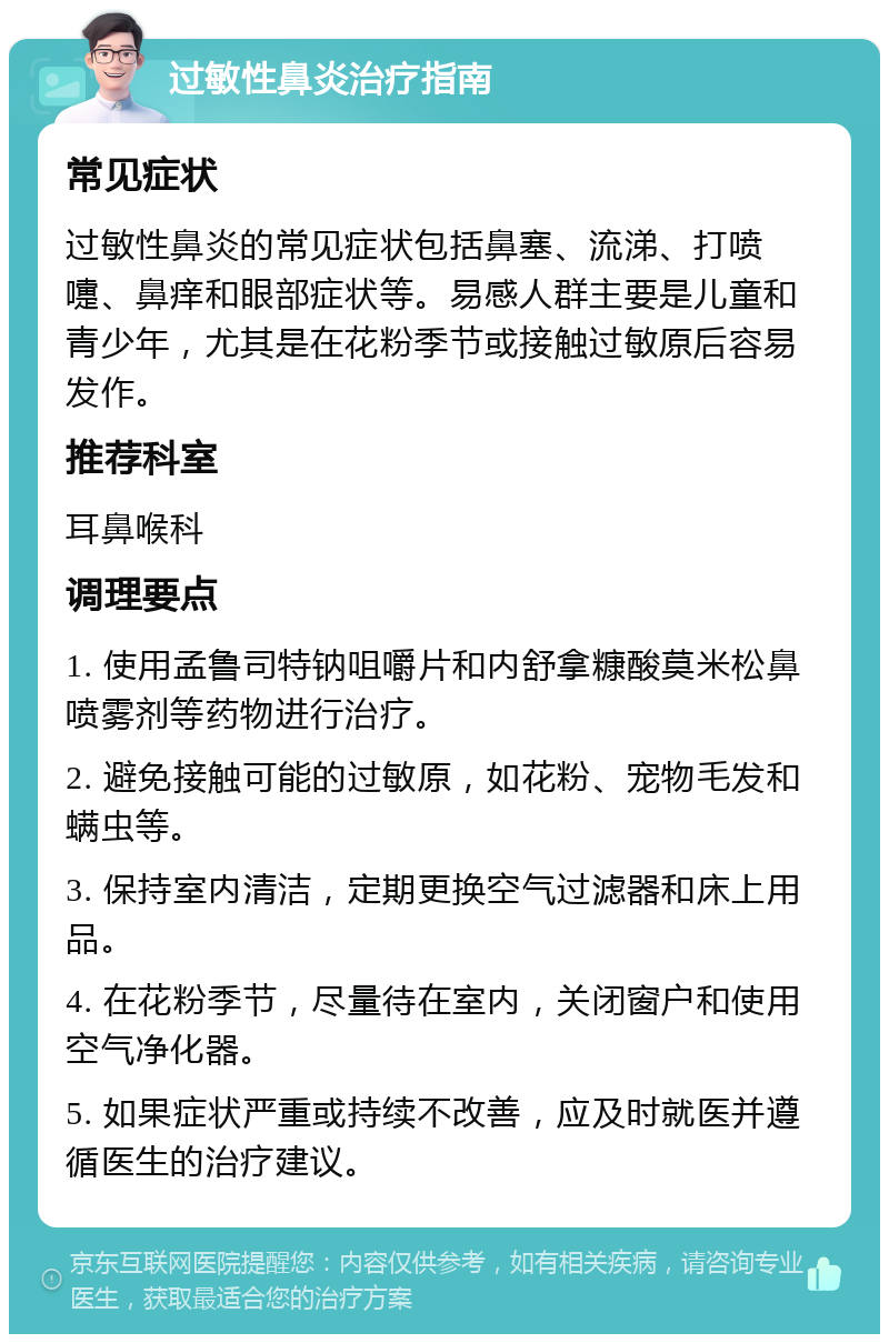 过敏性鼻炎治疗指南 常见症状 过敏性鼻炎的常见症状包括鼻塞、流涕、打喷嚏、鼻痒和眼部症状等。易感人群主要是儿童和青少年，尤其是在花粉季节或接触过敏原后容易发作。 推荐科室 耳鼻喉科 调理要点 1. 使用孟鲁司特钠咀嚼片和内舒拿糠酸莫米松鼻喷雾剂等药物进行治疗。 2. 避免接触可能的过敏原，如花粉、宠物毛发和螨虫等。 3. 保持室内清洁，定期更换空气过滤器和床上用品。 4. 在花粉季节，尽量待在室内，关闭窗户和使用空气净化器。 5. 如果症状严重或持续不改善，应及时就医并遵循医生的治疗建议。