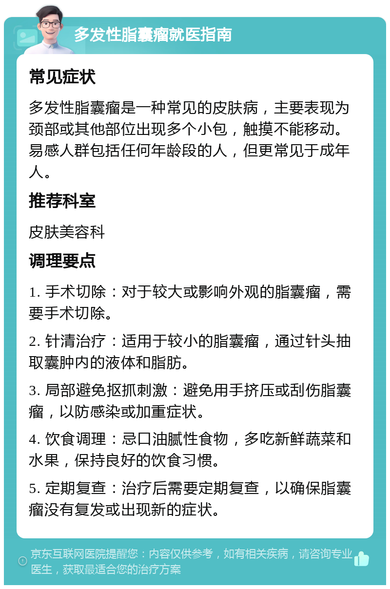 多发性脂囊瘤就医指南 常见症状 多发性脂囊瘤是一种常见的皮肤病，主要表现为颈部或其他部位出现多个小包，触摸不能移动。易感人群包括任何年龄段的人，但更常见于成年人。 推荐科室 皮肤美容科 调理要点 1. 手术切除：对于较大或影响外观的脂囊瘤，需要手术切除。 2. 针清治疗：适用于较小的脂囊瘤，通过针头抽取囊肿内的液体和脂肪。 3. 局部避免抠抓刺激：避免用手挤压或刮伤脂囊瘤，以防感染或加重症状。 4. 饮食调理：忌口油腻性食物，多吃新鲜蔬菜和水果，保持良好的饮食习惯。 5. 定期复查：治疗后需要定期复查，以确保脂囊瘤没有复发或出现新的症状。