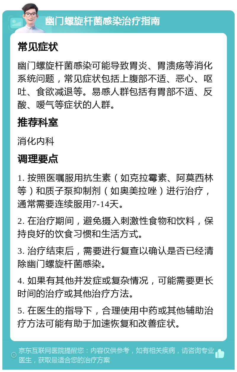 幽门螺旋杆菌感染治疗指南 常见症状 幽门螺旋杆菌感染可能导致胃炎、胃溃疡等消化系统问题，常见症状包括上腹部不适、恶心、呕吐、食欲减退等。易感人群包括有胃部不适、反酸、嗳气等症状的人群。 推荐科室 消化内科 调理要点 1. 按照医嘱服用抗生素（如克拉霉素、阿莫西林等）和质子泵抑制剂（如奥美拉唑）进行治疗，通常需要连续服用7-14天。 2. 在治疗期间，避免摄入刺激性食物和饮料，保持良好的饮食习惯和生活方式。 3. 治疗结束后，需要进行复查以确认是否已经清除幽门螺旋杆菌感染。 4. 如果有其他并发症或复杂情况，可能需要更长时间的治疗或其他治疗方法。 5. 在医生的指导下，合理使用中药或其他辅助治疗方法可能有助于加速恢复和改善症状。