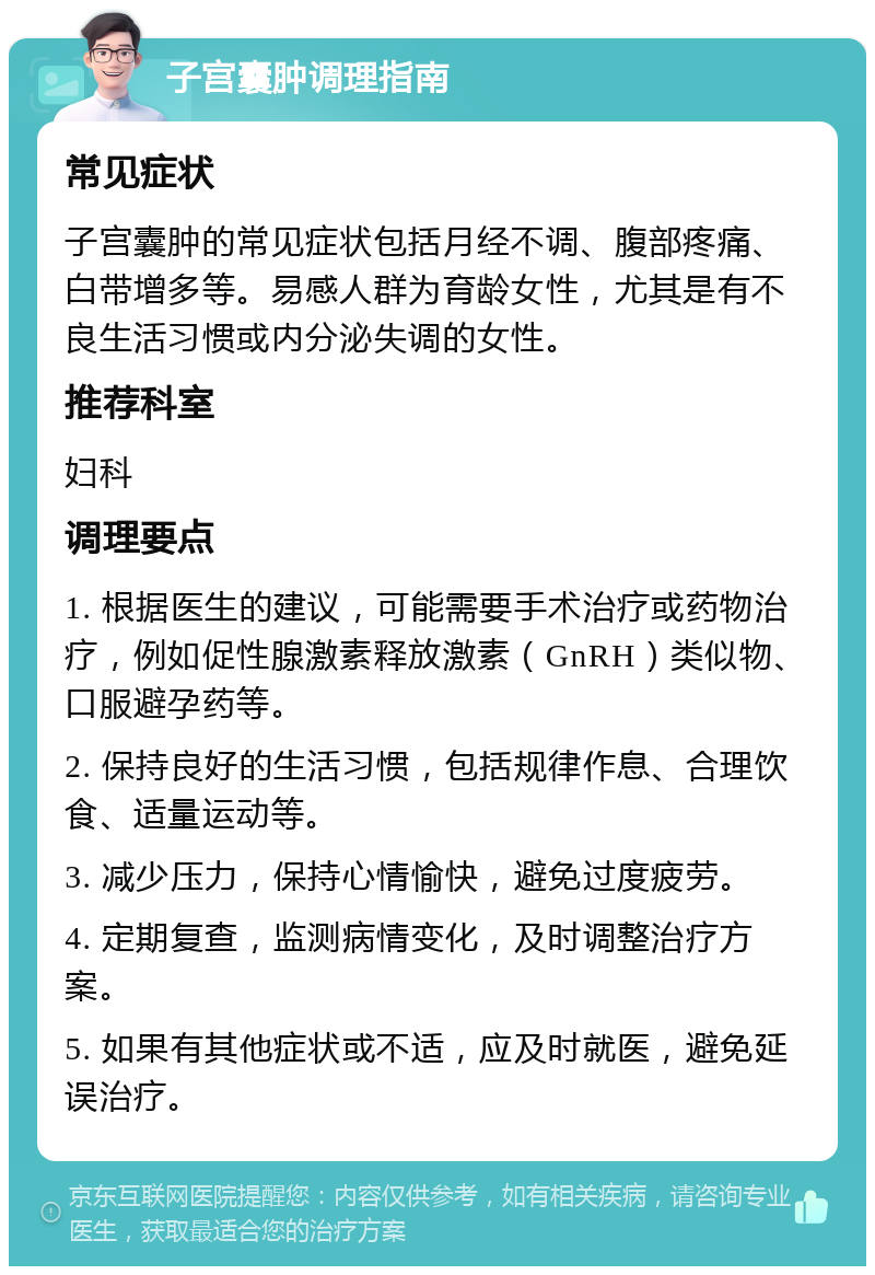 子宫囊肿调理指南 常见症状 子宫囊肿的常见症状包括月经不调、腹部疼痛、白带增多等。易感人群为育龄女性，尤其是有不良生活习惯或内分泌失调的女性。 推荐科室 妇科 调理要点 1. 根据医生的建议，可能需要手术治疗或药物治疗，例如促性腺激素释放激素（GnRH）类似物、口服避孕药等。 2. 保持良好的生活习惯，包括规律作息、合理饮食、适量运动等。 3. 减少压力，保持心情愉快，避免过度疲劳。 4. 定期复查，监测病情变化，及时调整治疗方案。 5. 如果有其他症状或不适，应及时就医，避免延误治疗。